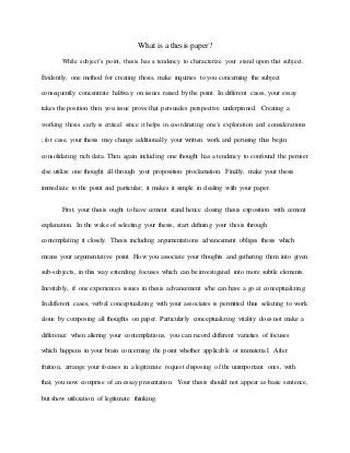 What is a thesis paper?
While subject’s point, thesis has a tendency to characterize your stand upon that subject.
Evidently, one method for creating thesis, make inquiries to you concerning the subject
consequently concentrate halfway on issues raised by the point. In different cases, your essay
takes the position then you issue prove that persuades perspective underpinned. Creating a
working thesis early is critical since it helps in coordinating one’s exploration and considerations
; for case, your thesis may change additionally your written work and perusing thus begin
consolidating rich data. Then again including one thought has a tendency to confound the peruser
else utilize one thought all through your proposition proclamation. Finally, make your thesis
immediate to the point and particular; it makes it simple in dealing with your paper.
First, your thesis ought to have cement stand hence closing thesis exposition with cement
explanation. In the wake of selecting your thesis, start defining your thesis through
contemplating it closely. Thesis including argumentations advancement obliges thesis which
means your argumentative point. How you associate your thoughts and gathering them into given
sub-subjects, in this way extending focuses which can be investigated into more subtle elements.
Inevitably, if one experiences issues in thesis advancement s/he can have a go at conceptualizing.
In different cases, verbal conceptualizing with your associates is permitted thus selecting to work
alone by composing all thoughts on paper. Particularly conceptualizing vitality does not make a
difference when altering your contemplations, you can record different varieties of focuses
which happens in your brain concerning the point whether applicable or immaterial. After
fruition, arrange your focuses in a legitimate request disposing of the unimportant ones, with
that, you now comprise of an essay presentation. Your thesis should not appear as basic sentence,
but show utilization of legitimate thinking.
 