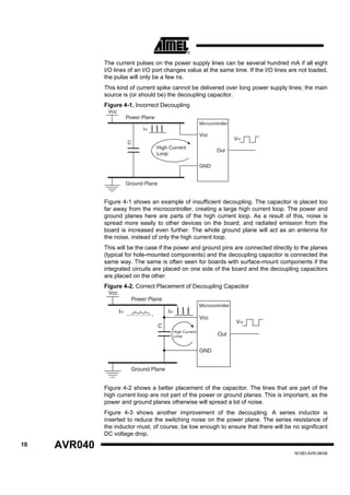 The current pulses on the power supply lines can be several hundred mA if all eight
              I/O lines of an I/O port changes value at the same time. If the I/O lines are not loaded,
              the pulse will only be a few ns.
              This kind of current spike cannot be delivered over long power supply lines; the main
              source is (or should be) the decoupling capacitor.
              Figure 4-1. Incorrect Decoupling
               Vcc
                          Power Plane
                                                                 Microcontroller
                                I=
                                                                 Vcc
                                                                                   V=
                          C
                                        High Current
                                                                          Out
                                        Loop

                                                                 GND


                          Ground Plane


              Figure 4-1 shows an example of insufficient decoupling. The capacitor is placed too
              far away from the microcontroller, creating a large high current loop. The power and
              ground planes here are parts of the high current loop. As a result of this, noise is
              spread more easily to other devices on the board, and radiated emission from the
              board is increased even further. The whole ground plane will act as an antenna for
              the noise, instead of only the high current loop.
              This will be the case if the power and ground pins are connected directly to the planes
              (typical for hole-mounted components) and the decoupling capacitor is connected the
              same way. The same is often seen for boards with surface-mount components if the
              integrated circuits are placed on one side of the board and the decoupling capacitors
              are placed on the other.
              Figure 4-2. Correct Placement of Decoupling Capacitor
               Vcc
                            Power Plane
                                                                 Microcontroller
                     I=                      I=
                                                                 Vcc
                                                                                   V=
                                         C
                                                  High Current
                                                  Loop                    Out

                                                                 GND


                            Ground Plane


              Figure 4-2 shows a better placement of the capacitor. The lines that are part of the
              high current loop are not part of the power or ground planes. This is important, as the
              power and ground planes otherwise will spread a lot of noise.
              Figure 4-3 shows another improvement of the decoupling. A series inductor is
              inserted to reduce the switching noise on the power plane. The series resistance of
              the inductor must, of course, be low enough to ensure that there will be no significant
              DC voltage drop.
10   AVR040
                                                                                         1619D-AVR-06/06
 