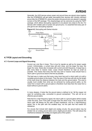 AVR040
                             Generally, the AVR devices where power and ground lines are placed close together
                             (like the AT90S8535) will get better decoupling than devices with industry standard
                             pinout (like the AT90S8515), where the power and ground pins are placed in opposite
                             corners of the DIP package. This disadvantage can be overcome by using the TQFP
                             package, which allows decoupling capacitors to be placed very close to the die. For
                             devices with multiple pairs of power and ground pins, it is essential that every pair of
                             pins get its own decoupling capacitor.
                             Figure 4-3. Decoupling with Series Inductor
                               Vcc
                                           Power Plane
                                                                                 Microcontroller
                               I=                  L         I=
                                                                                 Vcc
                                                                                                   V=
                                                         C
                                                                  High Current
                                                                  Loop                    Out


                                                                                 GND


                                           Ground Plane




4.7 PCB Layout and Grounding

4.7.1 Current Loops and Signal Grounding
                             Current can only flow in loops. This is true for signals as well as for power supply
                             current. Unfortunately, a current loop will emit noise, and the larger the loop, the
                             larger the noise. Noise also increases with current and with frequency. A large loop is
                             also more likely to receive noise. Loops should therefore be kept as small as
                             possible. This means that every line that may emit or receive noise should have a
                             return path to ground as close to the line as possible.
                             The best way to make sure that every noisy track has such a return path is to add a
                             complete ground plane to the board. Then the area of the loop will only be the length
                             of the track times the distance between the track and the ground plane. This area is
                             usually much smaller than what can be achieved by routing ground paths, so the
                             noise from a board with a ground plane is therefore much less than the noise from a
                             board without a ground plane.

4.7.2 Ground Planes
                             In many designs, it looks like the ground plane is defined to be “all the copper not
                             used for something else, connected to ground somewhere.” This will not be an
                             effective ground plane.
                             Note that for a high frequency signal, the return path in a ground plane will be exactly
                             under the track, even if this path is longer than the direct route. This is because the
                             return path will always be the path of least impedance, and for a high-frequency
                             signal, this is the path with the smallest loop, not the path that has lowest DC
                             resistance.
                             For circuits that include both digital and analog circuits, the ground plane may be
                             divided into an analog ground plane and a digital ground plane. This will reduce the
                             interference between the analog and digital parts of the system.

                                                                                                                  11
 1619D-AVR-06/06
 