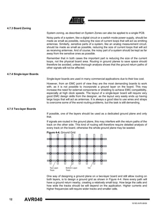 4.7.3 Board Zoning
                            System zoning, as described on System Zones can also be applied to a single PCB.
                            Noisy parts of a system, like a digital circuit or a switch mode power supply, should be
                            made as small as possible, reducing the size of current loops that will act as emitting
                            antennas. Similarly, sensitive parts of a system, like an analog measurement circuit,
                            should be made as small as possible, reducing the size of current loops that will act
                            as receiving antennas. And of course, the noisy part of a system should be kept as far
                            away from the sensitive ones as possible.
                            Remember that in both cases the important part is reducing the size of the current
                            loops, not the physical board area. Routing in ground planes to save space should
                            therefore be avoided, unless thorough analysis shows that the ground return paths of
                            other signals will not be affected.

4.7.4 Single-layer Boards
                            Single-layer boards are used in many commercial applications due to their low cost.
                            However, from an EMC point of view they are the most demanding boards to work
                            with, as it is not possible to incorporate a ground layer on the board. This may
                            increase the need for external components or shielding to achieve EMC compatibility,
                            especially at high clock speeds. The layout of a single-layer board will require very
                            good EMC design skills from the designer, as the layout very easily ends up having
                            large loops that will act as antennas. It is always a good idea to use wires and straps
                            to overcome some of the worst routing problems, but the task is still demanding.

4.7.5 Two-layer Boards
                            If possible, one of the layers should be used as a dedicated ground plane and only
                            that.
                            If signals are routed in the ground plane, this may interfere with the return paths of the
                            track on the other side. This kind of routing will therefore require detailed analysis of
                            every track on the board, otherwise the whole ground plane may be wasted.
                            Figure 4-4. Ground Grid




                              Top Layer      Bottom Layer       Via
                              Track          Track


                            One way of designing a ground plane on a two-layer board and still allow routing on
                            both layers, is to design a ground grid as shown in Figure 4-4. Here every path will
                            have a ground return nearby, creating a relatively small loop. How large the cells and
                            how wide the tracks should be will depend on the application. Higher currents and
                            higher frequencies will require wider tracks and smaller cells.


 12          AVR040
                                                                                                        1619D-AVR-06/06
 