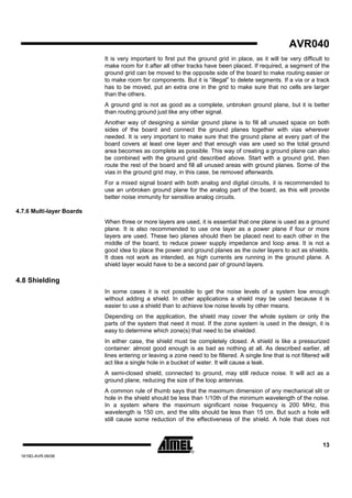 AVR040
                           It is very important to first put the ground grid in place, as it will be very difficult to
                           make room for it after all other tracks have been placed. If required, a segment of the
                           ground grid can be moved to the opposite side of the board to make routing easier or
                           to make room for components. But it is “illegal” to delete segments. If a via or a track
                           has to be moved, put an extra one in the grid to make sure that no cells are larger
                           than the others.
                           A ground grid is not as good as a complete, unbroken ground plane, but it is better
                           than routing ground just like any other signal.
                           Another way of designing a similar ground plane is to fill all unused space on both
                           sides of the board and connect the ground planes together with vias wherever
                           needed. It is very important to make sure that the ground plane at every part of the
                           board covers at least one layer and that enough vias are used so the total ground
                           area becomes as complete as possible. This way of creating a ground plane can also
                           be combined with the ground grid described above. Start with a ground grid, then
                           route the rest of the board and fill all unused areas with ground planes. Some of the
                           vias in the ground grid may, in this case, be removed afterwards.
                           For a mixed signal board with both analog and digital circuits, it is recommended to
                           use an unbroken ground plane for the analog part of the board, as this will provide
                           better noise immunity for sensitive analog circuits.

4.7.6 Multi-layer Boards
                           When three or more layers are used, it is essential that one plane is used as a ground
                           plane. It is also recommended to use one layer as a power plane if four or more
                           layers are used. These two planes should then be placed next to each other in the
                           middle of the board, to reduce power supply impedance and loop area. It is not a
                           good idea to place the power and ground planes as the outer layers to act as shields.
                           It does not work as intended, as high currents are running in the ground plane. A
                           shield layer would have to be a second pair of ground layers.

4.8 Shielding
                           In some cases it is not possible to get the noise levels of a system low enough
                           without adding a shield. In other applications a shield may be used because it is
                           easier to use a shield than to achieve low noise levels by other means.
                           Depending on the application, the shield may cover the whole system or only the
                           parts of the system that need it most. If the zone system is used in the design, it is
                           easy to determine which zone(s) that need to be shielded.
                           In either case, the shield must be completely closed. A shield is like a pressurized
                           container: almost good enough is as bad as nothing at all. As described earlier, all
                           lines entering or leaving a zone need to be filtered. A single line that is not filtered will
                           act like a single hole in a bucket of water. It will cause a leak.
                           A semi-closed shield, connected to ground, may still reduce noise. It will act as a
                           ground plane, reducing the size of the loop antennas.
                           A common rule of thumb says that the maximum dimension of any mechanical slit or
                           hole in the shield should be less than 1/10th of the minimum wavelength of the noise.
                           In a system where the maximum significant noise frequency is 200 MHz, this
                           wavelength is 150 cm, and the slits should be less than 15 cm. But such a hole will
                           still cause some reduction of the effectiveness of the shield. A hole that does not



                                                                                                                     13
 1619D-AVR-06/06
 