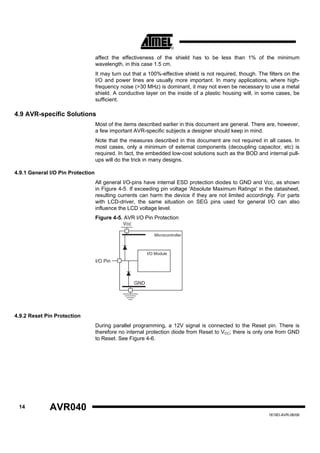 affect the effectiveness of the shield has to be less than 1% of the minimum
                                   wavelength, in this case 1.5 cm.
                                   It may turn out that a 100%-effective shield is not required, though. The filters on the
                                   I/O and power lines are usually more important. In many applications, where high-
                                   frequency noise (>30 MHz) is dominant, it may not even be necessary to use a metal
                                   shield. A conductive layer on the inside of a plastic housing will, in some cases, be
                                   sufficient.

4.9 AVR-specific Solutions
                                   Most of the items described earlier in this document are general. There are, however,
                                   a few important AVR-specific subjects a designer should keep in mind.
                                   Note that the measures described in this document are not required in all cases. In
                                   most cases, only a minimum of external components (decoupling capacitor, etc) is
                                   required. In fact, the embedded low-cost solutions such as the BOD and internal pull-
                                   ups will do the trick in many designs.

4.9.1 General I/O Pin Protection
                                   All general I/O-pins have internal ESD protection diodes to GND and Vcc, as shown
                                   in Figure 4-5. If exceeding pin voltage 'Absolute Maximum Ratings' in the datasheet,
                                   resulting currents can harm the device if they are not limited accordingly. For parts
                                   with LCD-driver, the same situation on SEG pins used for general I/O can also
                                   influence the LCD voltage level.
                                   Figure 4-5. AVR I/O Pin Protection
                                              Vcc

                                                             Microcontroller



                                                          I/O Module
                                   I/O Pin



                                                    GND




4.9.2 Reset Pin Protection
                                   During parallel programming, a 12V signal is connected to the Reset pin. There is
                                   therefore no internal protection diode from Reset to VCC; there is only one from GND
                                   to Reset. See Figure 4-6.




 14           AVR040
                                                                                                             1619D-AVR-06/06
 