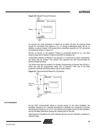 AVR040
                    Figure 4-6. Reset Pin Input Protection
                                    Vcc

                                                    Microcontroller



                                               Reset Module
                    Reset



                                          GND




                    To achieve the same protection on Reset as on other I/O pins, an external diode
                    should be connected from Reset to VCC. A normal small-signal diode will do. In
                    addition, a pull-up resistor (10K typical) and a small filter capacitor (4.7 nF) should be
                    connected as shown in Figure 4-7.
                    All this, of course, is not needed if Reset is connected directly to VCC, but then
                    external reset and In-System Programming (ISP) is disabled, too.
                    If high ESD protection of Reset is not required, or is achieved by other components,
                    the diode may be omitted. The resistor and capacitor are still recommended for
                    optimum Reset behavior.
                    The diode must also be omitted if In-System Programming of devices like ATtiny11,
                    which can only be programmed using 12V, is required. Then one of the ESD
                    protection methods described earlier may be used instead.
                    Figure 4-7. Recommended Reset Pin Connection
                                   Vcc


                               R                               Microcontroller



                                                          Reset Module
                    External                    Reset
                    Reset
                                   C




                                         GND




4.9.3 Oscillators
                    As the AVR microcontroller family is running directly on the clock Oscillator, the
                    Oscillator frequency for a specific throughput is relatively low compared to devices
                    that divide the clock by 4, 8, or 12. This reduces the emitted noise from the Oscillator,
                    but the Oscillator still will be among the noisiest parts of the chip.
                    High-frequency Oscillators are quite delicate devices and are, therefore, sensitive to
                    external noise.


                                                                                                           15
 1619D-AVR-06/06
 