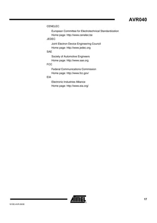 AVR040
                  CENELEC
                     European Committee for Electrotechnical Standardization
                     Home page: http://www.cenelec.be
                  JEDEC
                     Joint Electron Device Engineering Council
                     Home page: http://www.jedec.org
                  SAE
                     Society of Automotive Engineers
                     Home page: http://www.sae.org
                  FCC
                        Federal Communications Commission
                        Home page: http://www.fcc.gov/
                  EIA
                        Electronic Industries Alliance
                        Home page: http://www.eia.org/




                                                                                    17
1619D-AVR-06/06
 