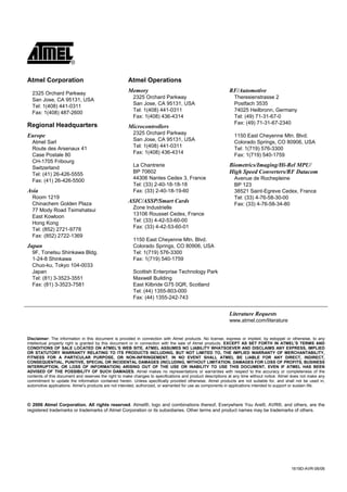 Disclaimer
 Atmel Corporation                                    Atmel Operations

   2325 Orchard Parkway
                                                      Memory                                                RF/Automotive
                                                         2325 Orchard Parkway                                  Theresienstrasse 2
   San Jose, CA 95131, USA
                                                         San Jose, CA 95131, USA                               Postfach 3535
   Tel: 1(408) 441-0311
                                                         Tel: 1(408) 441-0311                                  74025 Heilbronn, Germany
   Fax: 1(408) 487-2600
                                                         Fax: 1(408) 436-4314                                  Tel: (49) 71-31-67-0
 Regional Headquarters                                                                                         Fax: (49) 71-31-67-2340
                                                      Microcontrollers
                                                         2325 Orchard Parkway
 Europe                                                                                                        1150 East Cheyenne Mtn. Blvd.
   Atmel Sarl                                            San Jose, CA 95131, USA
                                                                                                               Colorado Springs, CO 80906, USA
   Route des Arsenaux 41                                 Tel: 1(408) 441-0311
                                                                                                               Tel: 1(719) 576-3300
   Case Postale 80                                       Fax: 1(408) 436-4314
                                                                                                               Fax: 1(719) 540-1759
   CH-1705 Fribourg
   Switzerland                                           La Chantrerie                                      Biometrics/Imaging/Hi-Rel MPU/
   Tel: (41) 26-426-5555                                 BP 70602                                           High Speed Converters/RF Datacom
   Fax: (41) 26-426-5500                                 44306 Nantes Cedex 3, France                          Avenue de Rochepleine
                                                         Tel: (33) 2-40-18-18-18                               BP 123
 Asia                                                    Fax: (33) 2-40-18-19-60                               38521 Saint-Egreve Cedex, France
   Room 1219                                                                                                   Tel: (33) 4-76-58-30-00
   Chinachem Golden Plaza
                                                      ASIC/ASSP/Smart Cards
                                                                                                               Fax: (33) 4-76-58-34-80
                                                         Zone Industrielle
   77 Mody Road Tsimshatsui
                                                         13106 Rousset Cedex, France
   East Kowloon
                                                         Tel: (33) 4-42-53-60-00
   Hong Kong
                                                         Fax: (33) 4-42-53-60-01
   Tel: (852) 2721-9778
   Fax: (852) 2722-1369
                                                         1150 East Cheyenne Mtn. Blvd.
 Japan                                                   Colorado Springs, CO 80906, USA
   9F, Tonetsu Shinkawa Bldg.                            Tel: 1(719) 576-3300
   1-24-8 Shinkawa                                       Fax: 1(719) 540-1759
   Chuo-ku, Tokyo 104-0033
   Japan                                                 Scottish Enterprise Technology Park
   Tel: (81) 3-3523-3551                                 Maxwell Building
   Fax: (81) 3-3523-7581                                 East Kilbride G75 0QR, Scotland
                                                         Tel: (44) 1355-803-000
                                                         Fax: (44) 1355-242-743


                                                                                                            Literature Requests
                                                                                                            www.atmel.com/literature


 Disclaimer: The information in this document is provided in connection with Atmel products. No license, express or implied, by estoppel or otherwise, to any
 intellectual property right is granted by this document or in connection with the sale of Atmel products. EXCEPT AS SET FORTH IN ATMEL’S TERMS AND
 CONDITIONS OF SALE LOCATED ON ATMEL’S WEB SITE, ATMEL ASSUMES NO LIABILITY WHATSOEVER AND DISCLAIMS ANY EXPRESS, IMPLIED
 OR STATUTORY WARRANTY RELATING TO ITS PRODUCTS INCLUDING, BUT NOT LIMITED TO, THE IMPLIED WARRANTY OF MERCHANTABILITY,
 FITNESS FOR A PARTICULAR PURPOSE, OR NON-INFRINGEMENT. IN NO EVENT SHALL ATMEL BE LIABLE FOR ANY DIRECT, INDIRECT,
 CONSEQUENTIAL, PUNITIVE, SPECIAL OR INCIDENTAL DAMAGES (INCLUDING, WITHOUT LIMITATION, DAMAGES FOR LOSS OF PROFITS, BUSINESS
 INTERRUPTION, OR LOSS OF INFORMATION) ARISING OUT OF THE USE OR INABILITY TO USE THIS DOCUMENT, EVEN IF ATMEL HAS BEEN
 ADVISED OF THE POSSIBILITY OF SUCH DAMAGES. Atmel makes no representations or warranties with respect to the accuracy or completeness of the
 contents of this document and reserves the right to make changes to specifications and product descriptions at any time without notice. Atmel does not make any
 commitment to update the information contained herein. Unless specifically provided otherwise, Atmel products are not suitable for, and shall not be used in,
 automotive applications. Atmel’s products are not intended, authorized, or warranted for use as components in applications intended to support or sustain life.



 © 2006 Atmel Corporation. All rights reserved. Atmel®, logo and combinations thereof, Everywhere You Are®, AVR®, and others, are the
 registered trademarks or trademarks of Atmel Corporation or its subsidiaries. Other terms and product names may be trademarks of others.




                                                                                                                                              1619D-AVR-06/06
 