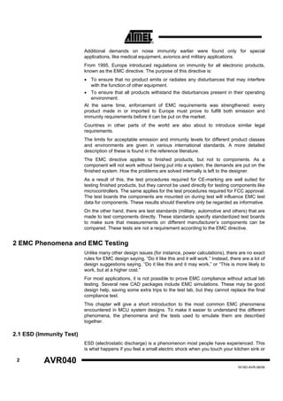 Additional demands on noise immunity earlier were found only for special
                          applications, like medical equipment, avionics and military applications.
                          From 1995, Europe introduced regulations on immunity for all electronic products,
                          known as the EMC directive. The purpose of this directive is:
                          • To ensure that no product emits or radiates any disturbances that may interfere
                             with the function of other equipment.
                          • To ensure that all products withstand the disturbances present in their operating
                             environment.
                          At the same time, enforcement of EMC requirements was strengthened: every
                          product made in or imported to Europe must prove to fulfill both emission and
                          immunity requirements before it can be put on the market.
                          Countries in other parts of the world are also about to introduce similar legal
                          requirements.
                          The limits for acceptable emission and immunity levels for different product classes
                          and environments are given in various international standards. A more detailed
                          description of these is found in the reference literature.
                          The EMC directive applies to finished products, but not to components. As a
                          component will not work without being put into a system, the demands are put on the
                          finished system. How the problems are solved internally is left to the designer.
                          As a result of this, the test procedures required for CE-marking are well suited for
                          testing finished products, but they cannot be used directly for testing components like
                          microcontrollers. The same applies for the test procedures required for FCC approval.
                          The test boards the components are mounted on during test will influence EMC test
                          data for components. These results should therefore only be regarded as informative.
                          On the other hand, there are test standards (military, automotive and others) that are
                          made to test components directly. These standards specify standardized test boards
                          to make sure that measurements on different manufacturer’s components can be
                          compared. These tests are not a requirement according to the EMC directive.


2 EMC Phenomena and EMC Testing
                          Unlike many other design issues (for instance, power calculations), there are no exact
                          rules for EMC design saying, “Do it like this and it will work.” Instead, there are a lot of
                          design suggestions saying, “Do it like this and it may work,” or “This is more likely to
                          work, but at a higher cost.”
                          For most applications, it is not possible to prove EMC compliance without actual lab
                          testing. Several new CAD packages include EMC simulations. These may be good
                          design help, saving some extra trips to the test lab, but they cannot replace the final
                          compliance test.
                          This chapter will give a short introduction to the most common EMC phenomena
                          encountered in MCU system designs. To make it easier to understand the different
                          phenomena, the phenomena and the tests used to emulate them are described
                          together.

2.1 ESD (Immunity Test)
                          ESD (electrostatic discharge) is a phenomenon most people have experienced. This
                          is what happens if you feel a small electric shock when you touch your kitchen sink or

 2         AVR040
                                                                                                        1619D-AVR-06/06
 