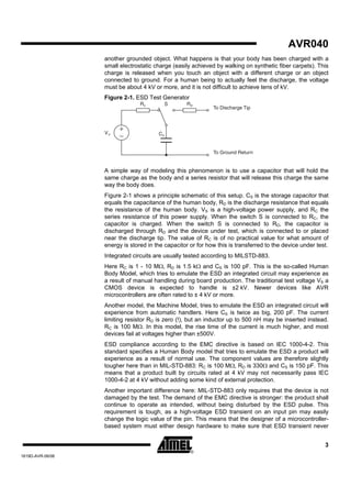 AVR040
                  another grounded object. What happens is that your body has been charged with a
                  small electrostatic charge (easily achieved by walking on synthetic fiber carpets). This
                  charge is released when you touch an object with a different charge or an object
                  connected to ground. For a human being to actually feel the discharge, the voltage
                  must be about 4 kV or more, and it is not difficult to achieve tens of kV.
                  Figure 2-1. ESD Test Generator
                                Rc          S      Rd
                                                             To Discharge Tip




                  Vs                   Cs


                                                             To Ground Return


                  A simple way of modeling this phenomenon is to use a capacitor that will hold the
                  same charge as the body and a series resistor that will release this charge the same
                  way the body does.
                  Figure 2-1 shows a principle schematic of this setup. CS is the storage capacitor that
                  equals the capacitance of the human body, RD is the discharge resistance that equals
                  the resistance of the human body. VS is a high-voltage power supply, and RC the
                  series resistance of this power supply. When the switch S is connected to RC, the
                  capacitor is charged. When the switch S is connected to RD, the capacitor is
                  discharged through RD and the device under test, which is connected to or placed
                  near the discharge tip. The value of RC is of no practical value for what amount of
                  energy is stored in the capacitor or for how this is transferred to the device under test.
                  Integrated circuits are usually tested according to MILSTD-883.
                  Here RC is 1 - 10 MΩ, RD is 1.5 kΩ and CS is 100 pF. This is the so-called Human
                  Body Model, which tries to emulate the ESD an integrated circuit may experience as
                  a result of manual handling during board production. The traditional test voltage VS a
                  CMOS device is expected to handle is ±2 kV. Newer devices like AVR
                  microcontrollers are often rated to ± 4 kV or more.
                  Another model, the Machine Model, tries to emulate the ESD an integrated circuit will
                  experience from automatic handlers. Here CS is twice as big, 200 pF. The current
                  limiting resistor RD is zero (!), but an inductor up to 500 nH may be inserted instead.
                  RC is 100 MΩ. In this model, the rise time of the current is much higher, and most
                  devices fail at voltages higher than ±500V.
                  ESD compliance according to the EMC directive is based on IEC 1000-4-2. This
                  standard specifies a Human Body model that tries to emulate the ESD a product will
                  experience as a result of normal use. The component values are therefore slightly
                  tougher here than in MIL-STD-883: RC is 100 MΩ, RD is 330Ω and CS is 150 pF. This
                  means that a product built by circuits rated at 4 kV may not necessarily pass IEC
                  1000-4-2 at 4 kV without adding some kind of external protection.
                  Another important difference here: MIL-STD-883 only requires that the device is not
                  damaged by the test. The demand of the EMC directive is stronger: the product shall
                  continue to operate as intended, without being disturbed by the ESD pulse. This
                  requirement is tough, as a high-voltage ESD transient on an input pin may easily
                  change the logic value of the pin. This means that the designer of a microcontroller-
                  based system must either design hardware to make sure that ESD transient never


                                                                                                          3
1619D-AVR-06/06
 