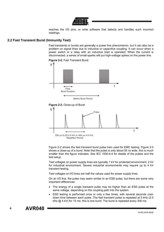 reaches the I/O pins, or write software that detects and handles such incorrect
                          readings.

2.2 Fast Transient Burst (Immunity Test)
                          Fast transients or bursts are generally a power line phenomenon, but it can also be a
                          problem on signal lines due to inductive or capacitive coupling. It can occur when a
                          power switch or a relay with an inductive load is operated: When the current is
                          disconnected, a series of small sparks will put high-voltage spikes on the power line.
                          Figure 2-2. Fast Transient Burst
                           V




                                                                                 t
                                        15ms
                                    Burst Duration


                                                 300ms Burst Period

                          Figure 2-3. Close-up of Burst
                           V
                                                                         Pulse




                                                                                                 t
                               200 μs (0.25-2.0 kV) or 400 μs (4.0 kV)
                                          Repetition Period



                          Figure 2-2 shows the fast transient burst pulse train used for EMC testing. Figure 2-3
                          shows a close-up of a burst. Note that the pulse is only about 50 ns wide, this is much
                          smaller than the figure indicates. See IEC 1000-4-4 for details of the pulses and the
                          test setup.
                          Test voltages on power supply lines are typically 1 kV for protected environment, 2 kV
                          for industrial environment. Severe industrial environments may require up to 4 kV
                          transient testing.
                          Test voltages on I/O lines are half the values used for power supply lines.
                          On an I/O line, the pulse may seem similar to an ESD pulse, but there are some very
                          important differences:
                          • The energy of a single transient pulse may be higher than an ESD pulse at the
                            same voltage, depending on the coupling path into the system.
                          • ESD testing is performed once or only a few times, with several seconds cool-
                            down time between each pulse. The fast transient pulse is repeated at 5 kHz (2.5
                            kHz @ 4 kV) for 15 ms: this is one burst. The burst is repeated every 300 ms.

 4         AVR040
                                                                                                     1619D-AVR-06/06
 