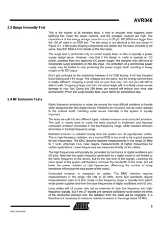 AVR040
2.3 Surge Immunity Test
                          This is the mother of all transient tests. It tries to emulate what happens when
                          lightning hits (near) the power network, and the energies involved are high. The
                          capacitance of the energy storage capacitor is up to 20 µF, 200,000 times bigger than
                          the 100 pF used in an ESD test. The test setup is not identical to the one shown in
                          Figure 2-1, a few pulse-shaping components are added, but the basic principle is the
                          same. See IEC 1000-4-5 for details of this test setup.
                          The surge test is performed only on power supply lines, so this is typically a power
                          supply design issue. However, note that if the design is made to operate on DC
                          power, powered from any approved DC power supply, the designer may still have to
                          incorporate surge protectors on the DC input. The protection of a commercial power
                          supply may be limited to only protecting the power supply itself, resulting in heavy
                          surges on its DC output.
                          Don’t get confused by the similarities between 4 kV ESD testing, 4 kV fast transient
                          burst testing and 4 kV surge. The voltages are the same, but the energy behind them
                          is totally different. Dropping a small rock on your foot may hurt, but you will still be
                          able to walk. Dropping a large rock from the same height will most likely cause severe
                          damage to your foot. Doing this 250 times per second will reduce your shoe size
                          permanently. When the surge boulder falls, you'd rather be somewhere else.

2.4 RF Emission Tests
                          Radio frequency emissions or noise are among the most difficult problems to handle
                          when designing with fast digital circuits. Problems do not occur only as noise radiated
                          to the outside world. Handling noise issues internally in the system is equally
                          important.
                          The tests are split into two different types: radiated emission and conducted emission.
                          This split is mainly done to make the tests practical to implement and because
                          conducted emission dominates in the low-frequency range, while radiated emission
                          dominates in the high-frequency range.
                          Radiated emission is radiated directly from the system and its signal/power cables.
                          This is high-frequency radiation, as a normal PCB is too small to be a good antenna
                          for low frequencies. The EMC directive requires measurements in the range 30 MHz
                          to 1 GHz. American FCC rules require measurements at higher frequencies for
                          certain applications. Lower frequencies are measured directly on the cables.
                          The high frequencies will typically be generated by harmonics of digital oscillators and
                          I/O pins. Note that the upper frequency generated by a digital circuit is not limited by
                          the clock frequency of the device, but by the rise time of the signals. Lowering the
                          clock speed of the system will therefore not lower the bandwidth of the noise, but will
                          lower the power radiated at high frequencies. (Reducing the number of noisy
                          transitions will reduce the total power of the noise.)
                          Conducted emission is measured on cables. The EMC directive requires
                          measurements in the range 150 kHz to 30 MHz. Some test standards require
                          measurements down to 9 kHz. Noise in this frequency range is typically from switch
                          mode power supplies and from the base frequencies of digital oscillators and I/O pins.
                          Long cables will, of course, also act as antennas for both low frequency and high-
                          frequency signals. But if the LF signals are damped sufficiently to be below the limits
                          of the conducted emission test, the radiation from the cable will be negligible. It is
                          therefore not necessary to measure radiated emission in the range below 30 MHz.

                                                                                                                5
 1619D-AVR-06/06
 