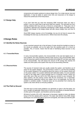AVR040
                          components and system solutions to reduce design time. For a high-volume, low-cost
                          application, it may be better to spend more time and resources on the design to
                          reduce the overall cost of the final product.

3.1 Design Help
                          If you don’t feel that you have the necessary EMC know-how when you start a
                          project, it can be a good idea to get some help from experts. This will keep you from
                          making mistakes that may cost you a fortune to correct later on. There are a lot of
                          consultants, agencies and companies specializing in EMC design and EMC training.
                          Adding more people in the design phase will also reduce design time and time to
                          market.
                          Good EMC design requires a lot of knowledge, but you do not have to acquire this
                          knowledge the hard way; by trial and error. Others have done this already.


4 Design Rules

4.1 Identify the Noise Sources
                          A very important general rule is that all types of noise should be handled as close to
                          the source as possible, and as far away from the sensitive parts of a circuit as
                          possible. This, of course, means that the task of identifying these sources is very
                          important.

4.1.1 Transmitted Noise
                          In many microcontroller systems, the microcontroller is the only fast digital circuit. In
                          such systems, the most important internal noise source is the microcontroller itself,
                          and the resources used for preventing conducted and emitted RF are best used close
                          to the microcontroller. This will reduce the amount of RF energy that reaches I/O
                          cables and other parts of the system that may act as transmitting antennas.

4.1.2 Received Noise
                          The sources of received noise are usually outside the system, and therefore out of
                          reach for the system designer. The environment is what it is, and the first possibility
                          for the system designer to do something about the noise is on the system inputs and
                          on the power cables. For a system delivered with dedicated cables, it is even possible
                          to start on the cable itself. A good example here is a computer monitor, where you
                          quite often see a filter put next to the VGA plug you connect to your computer. On
                          other systems, the first chance comes with the I/O connectors. For a hand-held,
                          battery-powered application without any cables, this is not applicable, but then this
                          problem is similarly smaller. If external noise can be prevented from entering the
                          system at all, there will be no immunity problems.

4.2 The Path to Ground
                          The best way to avoid noise problems is to generate no noise in the first place, but
                          this is usually not applicable. Most kinds of noise are side effects of intended behavior
                          of other parts of the system, and therefore cannot be avoided.
                          All kinds of currents, AC or DC, high-power or low-power, signals or noise, are always
                          trying to find the easiest path to ground. The basic idea behind many EMC design
                          techniques is to control the path to ground for all signals, and make sure that this path

                                                                                                                 7
 1619D-AVR-06/06
 