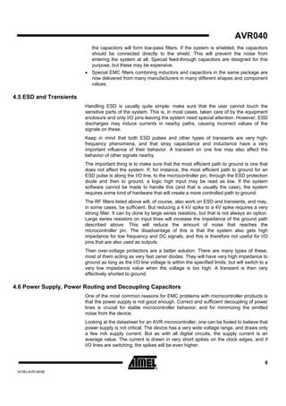 AVR040
                           the capacitors will form low-pass filters. If the system is shielded, the capacitors
                           should be connected directly to the shield. This will prevent the noise from
                           entering the system at all. Special feed-through capacitors are designed for this
                           purpose, but these may be expensive.
                         • Special EMC filters combining inductors and capacitors in the same package are
                           now delivered from many manufacturers in many different shapes and component
                           values.

4.5 ESD and Transients
                         Handling ESD is usually quite simple: make sure that the user cannot touch the
                         sensitive parts of the system. This is, in most cases, taken care of by the equipment
                         enclosure and only I/O pins leaving the system need special attention. However, ESD
                         discharges may induce currents in nearby paths, causing incorrect values of the
                         signals on these.
                         Keep in mind that both ESD pulses and other types of transients are very high-
                         frequency phenomena, and that stray capacitance and inductance have a very
                         important influence of their behavior. A transient on one line may also affect the
                         behavior of other signals nearby.
                         The important thing is to make sure that the most efficient path to ground is one that
                         does not affect the system. If, for instance, the most efficient path to ground for an
                         ESD pulse is along the I/O line, to the microcontroller pin, through the ESD protection
                         diode and then to ground, a logic high input may be read as low. If the system
                         software cannot be made to handle this (and that is usually the case), the system
                         requires some kind of hardware that will create a more controlled path to ground.
                         The RF filters listed above will, of course, also work on ESD and transients, and may,
                         in some cases, be sufficient. But reducing a 4 kV spike to a 4V spike requires a very
                         strong filter. It can by done by large series resistors, but that is not always an option.
                         Large series resistors on input lines will increase the impedance of the ground path
                         described above. This will reduce the amount of noise that reaches the
                         microcontroller pin. The disadvantage of this is that the system also gets high
                         impedance for low frequency and DC signals, and this is therefore not useful for I/O
                         pins that are also used as outputs.
                         Then over-voltage protectors are a better solution. There are many types of these,
                         most of them acting as very fast zener diodes. They will have very high impedance to
                         ground as long as the I/O line voltage is within the specified limits, but will switch to a
                         very low impedance value when the voltage is too high. A transient is then very
                         effectively shorted to ground.

4.6 Power Supply, Power Routing and Decoupling Capacitors
                         One of the most common reasons for EMC problems with microcontroller products is
                         that the power supply is not good enough. Correct and sufficient decoupling of power
                         lines is crucial for stable microcontroller behavior, and for minimizing the emitted
                         noise from the device.
                         Looking at the datasheet for an AVR microcontroller, one can be fooled to believe that
                         power supply is not critical. The device has a very wide voltage range, and draws only
                         a few mA supply current. But as with all digital circuits, the supply current is an
                         average value. The current is drawn in very short spikes on the clock edges, and if
                         I/O lines are switching, the spikes will be even higher.


                                                                                                                  9
 1619D-AVR-06/06
 