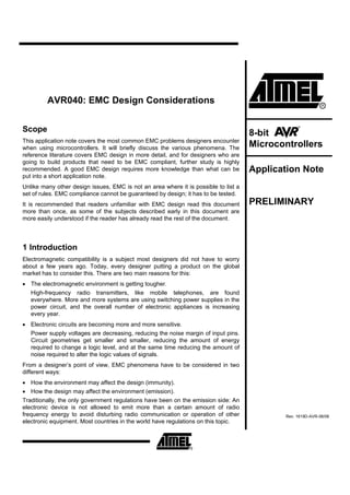 AVR040: EMC Design Considerations


Scope                                                                                8-bit
This application note covers the most common EMC problems designers encounter
when using microcontrollers. It will briefly discuss the various phenomena. The      Microcontrollers
reference literature covers EMC design in more detail, and for designers who are
going to build products that need to be EMC compliant, further study is highly
recommended. A good EMC design requires more knowledge than what can be              Application Note
put into a short application note.
Unlike many other design issues, EMC is not an area where it is possible to list a
set of rules. EMC compliance cannot be guaranteed by design; it has to be tested.
It is recommended that readers unfamiliar with EMC design read this document         PRELIMINARY
more than once, as some of the subjects described early in this document are
more easily understood if the reader has already read the rest of the document.




1 Introduction
Electromagnetic compatibility is a subject most designers did not have to worry
about a few years ago. Today, every designer putting a product on the global
market has to consider this. There are two main reasons for this:
• The electromagnetic environment is getting tougher.
  High-frequency radio transmitters, like mobile telephones, are found
  everywhere. More and more systems are using switching power supplies in the
  power circuit, and the overall number of electronic appliances is increasing
  every year.
• Electronic circuits are becoming more and more sensitive.
  Power supply voltages are decreasing, reducing the noise margin of input pins.
  Circuit geometries get smaller and smaller, reducing the amount of energy
  required to change a logic level, and at the same time reducing the amount of
  noise required to alter the logic values of signals.
From a designer’s point of view, EMC phenomena have to be considered in two
different ways:
• How the environment may affect the design (immunity).
• How the design may affect the environment (emission).
Traditionally, the only government regulations have been on the emission side: An
electronic device is not allowed to emit more than a certain amount of radio
frequency energy to avoid disturbing radio communication or operation of other               Rev. 1619D-AVR-06/06
electronic equipment. Most countries in the world have regulations on this topic.
 