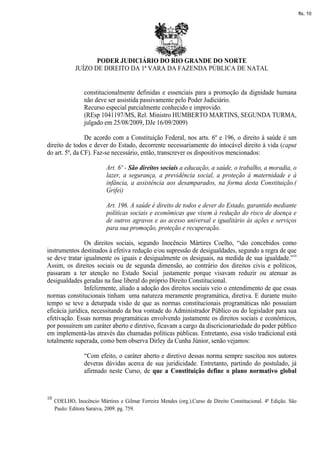 fls. 10




                     PODER JUDICIÁRIO DO RIO GRANDE DO NORTE
              JUÍZO DE DIREITO DA 1ª VARA DA FAZENDA PÚBLICA DE NATAL


                  constitucionalmente definidas e essenciais para a promoção da dignidade humana
                  não deve ser assistida passivamente pelo Poder Judiciário.
                  Recurso especial parcialmente conhecido e improvido.
                  (REsp 1041197/MS, Rel. Ministro HUMBERTO MARTINS, SEGUNDA TURMA,
                  julgado em 25/08/2009, DJe 16/09/2009)

                De acordo com a Constituição Federal, nos arts. 6º e 196, o direito à saúde é um
direito de todos e dever do Estado, decorrente necessariamente do intocável direito à vida (caput
do art. 5º, da CF). Faz-se necessário, então, transcrever os dispositivos mencionados:

                           Art. 6º - São direitos sociais a educação, a saúde, o trabalho, a moradia, o
                           lazer, a segurança, a previdência social, a proteção à maternidade e à
                           infância, a assistência aos desamparados, na forma desta Constituição.(
                           Grifei)

                           Art. 196. A saúde é direito de todos e dever do Estado, garantido mediante
                           políticas sociais e econômicas que visem à redução do risco de doença e
                           de outros agravos e ao acesso universal e igualitário às ações e serviços
                           para sua promoção, proteção e recuperação.

                Os direitos sociais, segundo Inocêncio Mártires Coelho, “são concebidos como
instrumentos destinados à efetiva redução e/ou supressão de desigualdades, segundo a regra de que
se deve tratar igualmente os iguais e desigualmente os desiguais, na medida de sua igualdade.”10
Assim, os direitos sociais ou de segunda dimensão, ao contrário dos direitos civis e políticos,
passaram a ter atenção no Estado Social justamente porque visavam reduzir ou atenuar as
desigualdades geradas na fase liberal do próprio Direito Constitucional.
                Infelizmente, aliado a adoção dos direitos sociais veio o entendimento de que essas
normas constitucionais tinham uma natureza meramente programática, diretiva. E durante muito
tempo se teve a deturpada visão de que as normas constitucionais programáticas não possuíam
eficácia jurídica, necessitando da boa vontade do Administrador Público ou do legislador para sua
efetivação. Essas normas programáticas envolvendo justamente os direitos sociais e econômicos,
por possuírem um caráter aberto e diretivo, ficavam a cargo da discricionariedade do poder público
em implementá-las através das chamadas políticas públicas. Entretanto, essa visão tradicional está
totalmente superada, como bem observa Dirley da Cunha Júnior, senão vejamos:

                  “Com efeito, o caráter aberto e diretivo dessas norma sempre suscitou nos autores
                  deveras dúvidas acerca de sua juridicidade. Entretanto, partindo do postulado, já
                  afirmado neste Curso, de que a Constituição define o plano normativo global


10
     COELHO, Inocêncio Mártires e Gilmar Ferreira Mendes (org.).Curso de Direito Constitucional. 4ª Edição. São
     Paulo: Editora Saraiva, 2009. pg. 759.
 