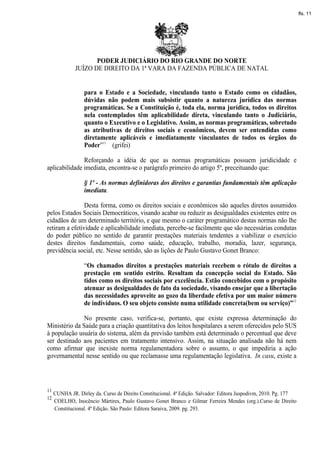 fls. 11




                   PODER JUDICIÁRIO DO RIO GRANDE DO NORTE
            JUÍZO DE DIREITO DA 1ª VARA DA FAZENDA PÚBLICA DE NATAL


                para o Estado e a Sociedade, vinculando tanto o Estado como os cidadãos,
                dúvidas não podem mais subsistir quanto a natureza jurídica das normas
                programáticas. Se a Constituição é, toda ela, norma jurídica, todos os direitos
                nela contemplados têm aplicabilidade direta, vinculando tanto o Judiciário,
                quanto o Executivo e o Legislativo. Assim, as normas programáticas, sobretudo
                as atributivas de direitos sociais e econômicos, devem ser entendidas como
                diretamente aplicáveis e imediatamente vinculantes de todos os órgãos do
                Poder”11 (grifei)

               Reforçando a idéia de que as normas programáticas possuem juridicidade e
aplicabilidade imediata, encontra-se o parágrafo primeiro do artigo 5º, preceituando que:

                § 1º - As normas definidoras dos direitos e garantias fundamentais têm aplicação
                imediata.

                Desta forma, como os direitos sociais e econômicos são aqueles diretos assumidos
pelos Estados Sociais Democráticos, visando acabar ou reduzir as desigualdades existentes entre os
cidadãos de um determinado território, e que mesmo o caráter programático destas normas não lhe
retiram a efetividade e aplicabilidade imediata, percebe-se facilmente que são necessárias condutas
do poder público no sentido de garantir prestações materiais tendentes a viabilizar o exercício
destes direitos fundamentais, como saúde, educação, trabalho, moradia, lazer, segurança,
previdência social, etc. Nesse sentido, são as lições de Paulo Gustavo Gonet Branco:

                “Os chamados direitos a prestações materiais recebem o rótulo de direitos a
                prestação em sentido estrito. Resultam da concepção social do Estado. São
                tidos como os direitos sociais por excelência. Estão concebidos com o propósito
                atenuar as desigualdades de fato da sociedade, visando ensejar que a libertação
                das necessidades aproveite ao gozo da liberdade efetiva por um maior número
                de indivíduos. O seu objeto consiste numa utilidade concreta(bem ou serviço)”12

               No presente caso, verifica-se, portanto, que existe expressa determinação do
Ministério da Saúde para a criação quantitativa dos leitos hospitalares a serem oferecidos pelo SUS
à população usuária do sistema, além da previsão também está determinado o percentual que deve
ser destinado aos pacientes em tratamento intensivo. Assim, na situação analisada não há nem
como afirmar que inexiste norma regulamentadora sobre o assunto, o que impediria a ação
governamental nesse sentido ou que reclamasse uma regulamentação legislativa. In casu, existe a




11
   CUNHA JR. Dirley da. Curso de Direito Constitucional. 4ª Edição. Salvador: Editora Juspodivm, 2010. Pg. 177
12
   COELHO, Inocêncio Mártires, Paulo Gustavo Gonet Branco e Gilmar Ferreira Mendes (org.).Curso de Direito
   Constitucional. 4ª Edição. São Paulo: Editora Saraiva, 2009. pg. 293.
 