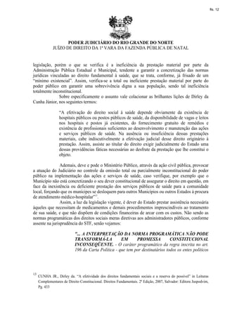 fls. 12




                     PODER JUDICIÁRIO DO RIO GRANDE DO NORTE
              JUÍZO DE DIREITO DA 1ª VARA DA FAZENDA PÚBLICA DE NATAL


legislação, porém o que se verifica é a ineficiência da prestação material por parte da
Administração Pública Estadual e Municipal, tendente a garantir a concretização das normas
jurídicas vinculadas ao direito fundamental à saúde, que se trata, conforme, já frisado de um
“mínimo existencial”. Assim, verifica-se a total ou ineficiente prestação material por parte do
poder público em garantir uma sobrevivência digna a sua população, sendo tal ineficiência
totalmente inconstitucional.
               Sobre especificamente o assunto vale colacionar as brilhantes lições de Dirley da
Cunha Júnior, nos seguintes termos:

                  “A efetivação do direito social à saúde depende obviamente da existência de
                  hospitais públicos ou postos públicos de saúde, da disponibilidade de vagas e leitos
                  nos hospitais e postos já existentes, do fornecimento gratuito de remédios e
                  existência de profissionais suficientes ao desenvolvimento e manutenção das ações
                  e serviços públicos de saúde. Na ausência ou insuficiência dessas prestações
                  materiais, cabe indiscutivelmente a efetivação judicial desse direito originário à
                  prestação. Assim, assiste ao titular do direito exigir judicialmente do Estado uma
                  dessas providências fáticas necessárias ao desfrute da prestação que lhe constitui o
                  objeto.

                Ademais, deve e pode o Ministério Público, através da ação civil pública, provocar
a atuação do Judiciário no controle da omissão total ou parcialmente inconstitucional do poder
público na implementação das ações e serviços de saúde, caso verifique, por exemplo que o
Município não está concretizando o seu dever constitucional de assegurar o direito em questão, em
face da inexistência ou deficiente prestação dos serviços públicos de saúde para a comunidade
local, forçando que os munícipes se desloquem para outros Municípios ou outros Estados à procura
de atendimento médico-hospitalar”13.
                Assim, a luz da legislação vigente, é dever do Estado prestar assistência necessária
àqueles que necessitam de medicamentos e demais procedimentos imprescindíveis ao tratamento
de sua saúde, e que não dispõem de condições financeiras de arcar com os custos. Não sendo as
normas programáticas dos direitos sociais meras diretivas aos administradores públicos, conforme
assente na jurisprudência do STF, senão vejamos:

                            "... A INTERPRETAÇÃO DA NORMA PROGRAMÁTICA NÃO PODE
                            TRANSFORMÁ-LA            EM      PROMESSA           CONSTITUCIONAL
                            INCONSEQÜENTE. - O caráter programático da regra inscrita no art.
                            196 da Carta Política - que tem por destinatários todos os entes políticos




13
     CUNHA JR., Dirley da. “A efetividade dos direitos fundamentais sociais e a reserva do possível” in Leituras
     Complementares de Direito Constitucional. Direitos Fundamentais. 2ª Edição, 2007, Salvador: Editora Juspodvim,
     Pg. 433
 