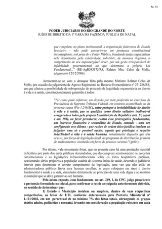 fls. 13




                 PODER JUDICIÁRIO DO RIO GRANDE DO NORTE
          JUÍZO DE DIREITO DA 1ª VARA DA FAZENDA PÚBLICA DE NATAL


                       que compõem, no plano institucional, a organização federativa do Estado
                       brasileiro - não pode converter-se em promessa constitucional
                       inconseqüente, sob pena de o Poder Público, fraudando justas expectativas
                       nele depositadas pela coletividade, substituir, de maneira ilegítima, o
                       cumprimento de seu impostergável dever, por um gesto irresponsável de
                       infidelidade governamental ao que determina a própria Lei
                       Fundamental..." (RE-AgR393175/RS, Relator Min. Celso de Mello,
                       julgamento 12/12/2006)

               Acrescente-se ao voto o destaque feito pelo mesmo Ministro Relator Celso de
Mello, por ocasião do julgamento de Agravo Regimental no Recurso Extraordinário nº 271286/RS,
em que afastou a possibilidade de sobreposição do princípio da legalidade orçamentária ao direito
à vida e à saúde, constitucionalmente garantido à todos:

                       "Tal como pude enfatizar, em decisão por mim proferida no exercício da
                       Presidência do Supremo Tribunal Federal, em contexto assemelhado ao da
                       presente causa (Pet 1.246/SC), entre proteger a inviolabilidade do direito
                       à vida e à saúde, que se qualifica como direito subjetivo inalienável
                       assegurado a todos pela própria Constituição da República (art. 5º, caput
                       e art. 196), ou fazer prevalecer, contra essa prerrogativa fundamental,
                       um interesse financeiro e secundário do Estado, entendo - uma vez
                       configurado esse dilema - que razões de ordem ético-jurídica impõem ao
                       julgador uma só e possível opção: aquela que privilegia o respeito
                       indeclinável à vida e à saúde humana, notadamente daqueles que têm
                       acesso, por força de legislação local, ao programa de distribuição gratuita
                       de medicamentos, instituído em favor de pessoas carentes."(grifei)

                Por último, vale novamente frisar, que no presente caso há uma prestação material
deficitária por parte dos entes públicos demandados, que descumprem acintosamente os preceitos
constitucionais e as legislações infraconstitucionais sobre os leitos hospitalares públicos,
ocasionando sérios prejuízos a população usuária do sistema único de saúde, devendo o judiciário
intervir para determinar o correto cumprimento da legislação, uma vez que não estão os
administradores públicos livres para fazerem escolhas, as quais coloquem em risco o direito
fundamental à saúde e a vida, vinculados diretamente ao princípio de uma vida digna e ao mínimo
existencial que se deve garantir ao ser humano.
                Pelo acima exposto, com fundamento no art. 269, I, do CPC, julgo procedente
a pretensão formulada na inicial, para confirmar a tutela antecipada anteriormente deferida,
no sentido de determinar que:
                1) Estado e Município instalem ou ampliem, dentro de suas respectivas
competências, os leitos de UTI, conforme determinado pela Portaria Ministerial nº
1.101/2002, em um percentual de no mínimo 7% dos leitos totais, abrangendo os grupos
etários adulto, pediátrico e neonatal, levando em consideração a população existente em cada
 