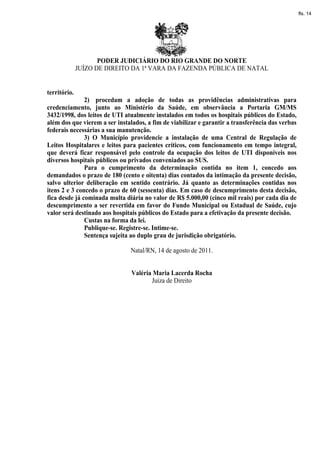 fls. 14




                     PODER JUDICIÁRIO DO RIO GRANDE DO NORTE
              JUÍZO DE DIREITO DA 1ª VARA DA FAZENDA PÚBLICA DE NATAL


território.
               2) procedam a adoção de todas as providências administrativas para
credenciamento, junto ao Ministério da Saúde, em observância a Portaria GM/MS
3432/1998, dos leitos de UTI atualmente instalados em todos os hospitais públicos do Estado,
além dos que vierem a ser instalados, a fim de viabilizar e garantir a transferência das verbas
federais necessárias a sua manutenção.
               3) O Município providencie a instalação de uma Central de Regulação de
Leitos Hospitalares e leitos para pacientes críticos, com funcionamento em tempo integral,
que deverá ficar responsável pelo controle da ocupação dos leitos de UTI disponíveis nos
diversos hospitais públicos ou privados conveniados ao SUS.
               Para o cumprimento da determinação contida no item 1, concedo aos
demandados o prazo de 180 (cento e oitenta) dias contados da intimação da presente decisão,
salvo ulterior deliberação em sentido contrário. Já quanto as determinações contidas nos
itens 2 e 3 concedo o prazo de 60 (sessenta) dias. Em caso de descumprimento desta decisão,
fica desde já cominada multa diária no valor de R$ 5.000,00 (cinco mil reais) por cada dia de
descumprimento a ser revertida em favor do Fundo Municipal ou Estadual de Saúde, cujo
valor será destinado aos hospitais públicos do Estado para a efetivação da presente decisão.
               Custas na forma da lei.
               Publique-se. Registre-se. Intime-se.
               Sentença sujeita ao duplo grau de jurisdição obrigatório.

                               Natal/RN, 14 de agosto de 2011.


                                Valéria Maria Lacerda Rocha
                                       Juíza de Direito
 