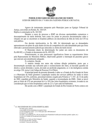 fls. 3




                     PODER JUDICIÁRIO DO RIO GRANDE DO NORTE
              JUÍZO DE DIREITO DA 1ª VARA DA FAZENDA PÚBLICA DE NATAL


               Agravo de instrumento interposto pelo Município junto ao Egrégio Tribunal de
Justiça, convertido em Retido, fls. 320/329.
Réplica à contestação às fls. 363/369.
               Durante o curso do processo a RMP em diversas oportunidades comunicou o
descumprimento da tutela deferida, bem como fez juntar ao processo documentações sobre a
situação em que se encontram os hospitais públicos em decorrência da falta de leitos de UTI na
rede pública.
               Em decisão interlocutória, às fls. 440, foi determinado que os demandados
apresentassem um plano de ação dentro da área de competência de cada demandado para que fosse
efetivado o pronunciamento judicial que antecedeu os efeitos da tutela inicial.
               O Município diante da determinação fez juntar aos autos os documentos de
fls.488/492, e o Estado os documentos de fls. 495/529.
               Posteriormente, os atos processuais significativos foram os requerimentos feitos
pela Representante do Ministério Público, objetivando garantir a internação de pacientes graves
que estavam sem atendimento adequado.
               É o relatório. Decido.
                A matéria tratada nos autos não reclama dilação probatória, posto que a
documentação acostada seja suficiente para o esclarecimento dos fatos, só havendo questões de
direito a serem dirimidas e assim, devendo ser proferido julgamento, ex vi da inteligência contida
no artigo 330, inciso I, do Código de Processo Civil Pátrio.
               O principal ponto da presente demanda é saber se o Estado do Rio Grande do Norte
e o Município de Natal garantem à população usuária dos serviços públicos de saúde os leitos
hospitalares de UTI, conforme, percentual mínimo exigido pela Portaria n.º 1.1011, de 12 de junho
de 2002, expedida pelo Ministério da Saúde, segundo a recomendação da OMS. Onde se prevê
para os leitos de UTI um percentual de 4 a 10% dos leitos hospitalares existentes, levando-se em
consideração que os leitos hospitalares serão de 2,5 a 3 por cada mil habitantes.
               De acordo com o IBGE2 a população do Estado do Rio Grande do Norte contava em




1
    3.5. NECESSIDADE DE LEITOS HOSPITALARES
         Em linhas gerais, estimase
         a necessidade de leitos hospitalares da seguinte forma :
         a) Leitos Hospitalares Totais = 2,5 a 3 leitos para cada 1.000 habitantes#
         b) Leitos de UTI: calculase,
         em média, a necessidade de 4% a 10% do total de Leitos Hospitalares# (média para municípios grandes, regiões, etc.).
         c) Leitos em Unidades de Recuperação (póscirúrgico):
         calculase,
         em média de 2 a 3 leitos por Sala Cirúrgica#
         d) Leitos para Pré Parto: calculase,
         no mínimo, 2 leitos por sala de Parto.
 