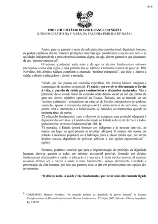 fls. 6




                    PODER JUDICIÁRIO DO RIO GRANDE DO NORTE
             JUÍZO DE DIREITO DA 1ª VARA DA FAZENDA PÚBLICA DE NATAL



                Assim, para se garantir o mais elevado princípio constitucional, dignidade humana,
os poderes públicos devem fornecer prestações materiais que possibilitem o acesso aos bens e as
utilidades indispensáveis a uma existência humana digna, ou seja, devem garantir o que chamamos
de um “mínimo existencial”.
                O mínimo existencial nada mais é do que os direitos fundamentais mínimos
necessários a uma vida digna, e cuja garantia não se submete a nenhuma reserva do possível. Para
Novelino, três direitos básicos compõem o chamado “mínimo existencial”, são eles: o direito à
saúde, o direito a educação e o direito a moradia.

                 “Ainda que não possua um conteúdo específico, três direitos básicos integram a
                 composição do mínimo existencial: 1º) saúde: por envolver diretamente o direito
                 à vida, a questão da saúde gera controvérsias e discussões acaloradas. Não é
                 pretensão deste estudo tratar da extensão deste direito social ou até que ponto ele
                 gera um direito subjetivo oponível ao Estado. Todavia, em se tratando de um
                 ‘mínimo existencial’, entendemos ser exigível do Estado, independente de qualquer
                 condição, apenas o tratamento indispensável à sobrevivência do indivíduo, como
                 ocorre com a internação e o fornecimento de remédios ou tratamentos quando há
                 iminente risco de morte;
                 2º) educação fundamental: com o objetivo de assegurar uma proteção adequada à
                 dignidade do indivíduo, a Constituição impõe ao Estado o dever de oferecer a todos,
                 gratuitamente, o ensino fundamental(art. 208, I);
                 3º) moradia: o Estado deverá fornecer aos indigentes e às pessoas sem-teto, ao
                 menos um lugar no qual possam se recolher (abrigos). O mesmo não ocorre em
                 relação a moradias populares ou à habitação para a classe média que, por serem
                 direitos sociais, dependem de políticas públicas e das opções orçamentárias”. 6
                 (grifei)

              Portanto, podemos concluir que para a implementação do princípio da dignidade
humana, deve-se garantir a todos um mínimo existencial possível, formado por direitos
fundamentais relacionados à saúde, a educação e a moradia. E deste núcleo existencial mínimo,
ousamos afirmar ser o direito a saúde o mais fundamental, porque diretamente vinculado a
preservação da vida humana, por isso sua garantia deve-se dar em primeiro plano nas opções dos
governantes.

                 “O direito social à saúde é tão fundamental, por estar mais diretamente ligado




6
    CARMARGO, Marcelo Novelino. “O conteúdo jurídico da dignidade da pessoa humana” in Leituras
    Complementares de Direito Constitucional. Direitos Fundamentais. 2ª Edição, 2007, Salvador: Editora Juspodvim,
    Pg. 124/125.
 