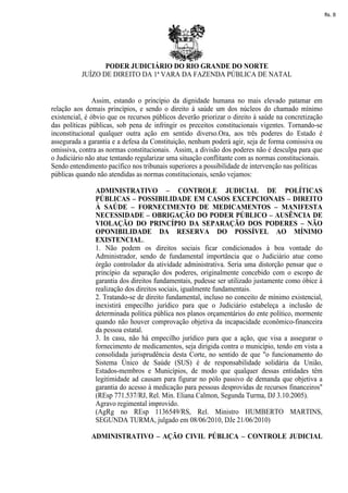 fls. 8




                  PODER JUDICIÁRIO DO RIO GRANDE DO NORTE
           JUÍZO DE DIREITO DA 1ª VARA DA FAZENDA PÚBLICA DE NATAL


                Assim, estando o princípio da dignidade humana no mais elevado patamar em
relação aos demais princípios, e sendo o direito à saúde um dos núcleos do chamado mínimo
existencial, é óbvio que os recursos públicos deverão priorizar o direito à saúde na concretização
das políticas públicas, sob pena de infringir os preceitos constitucionais vigentes. Tornando-se
inconstitucional qualquer outra ação em sentido diverso.Ora, aos três poderes do Estado é
assegurada a garantia e a defesa da Constituição, nenhum poderá agir, seja de forma comissiva ou
omissiva, contra as normas constitucionais. Assim, a divisão dos poderes não é desculpa para que
o Judiciário não atue tentando regularizar uma situação conflitante com as normas constitucionais.
Sendo entendimento pacífico nos tribunais superiores a possibilidade de intervenção nas políticas
públicas quando não atendidas as normas constitucionais, senão vejamos:

                ADMINISTRATIVO – CONTROLE JUDICIAL DE POLÍTICAS
                PÚBLICAS – POSSIBILIDADE EM CASOS EXCEPCIONAIS – DIREITO
                À SAÚDE – FORNECIMENTO DE MEDICAMENTOS – MANIFESTA
                NECESSIDADE – OBRIGAÇÃO DO PODER PÚBLICO – AUSÊNCIA DE
                VIOLAÇÃO DO PRINCÍPIO DA SEPARAÇÃO DOS PODERES – NÃO
                OPONIBILIDADE DA RESERVA DO POSSÍVEL AO MÍNIMO
                EXISTENCIAL.
                1. Não podem os direitos sociais ficar condicionados à boa vontade do
                Administrador, sendo de fundamental importância que o Judiciário atue como
                órgão controlador da atividade administrativa. Seria uma distorção pensar que o
                princípio da separação dos poderes, originalmente concebido com o escopo de
                garantia dos direitos fundamentais, pudesse ser utilizado justamente como óbice à
                realização dos direitos sociais, igualmente fundamentais.
                2. Tratando-se de direito fundamental, incluso no conceito de mínimo existencial,
                inexistirá empecilho jurídico para que o Judiciário estabeleça a inclusão de
                determinada política pública nos planos orçamentários do ente político, mormente
                quando não houver comprovação objetiva da incapacidade econômico-financeira
                da pessoa estatal.
                3. In casu, não há empecilho jurídico para que a ação, que visa a assegurar o
                fornecimento de medicamentos, seja dirigida contra o município, tendo em vista a
                consolidada jurisprudência desta Corte, no sentido de que "o funcionamento do
                Sistema Único de Saúde (SUS) é de responsabilidade solidária da União,
                Estados-membros e Municípios, de modo que qualquer dessas entidades têm
                legitimidade ad causam para figurar no pólo passivo de demanda que objetiva a
                garantia do acesso à medicação para pessoas desprovidas de recursos financeiros"
                (REsp 771.537/RJ, Rel. Min. Eliana Calmon, Segunda Turma, DJ 3.10.2005).
                Agravo regimental improvido.
                (AgRg no REsp 1136549/RS, Rel. Ministro HUMBERTO MARTINS,
                SEGUNDA TURMA, julgado em 08/06/2010, DJe 21/06/2010)

              ADMINISTRATIVO – AÇÃO CIVIL PÚBLICA – CONTROLE JUDICIAL
 