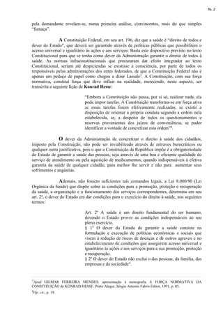 fls. 2



pela demandante revelam-se, numa primeira análise, convincentes, mais do que simples
“fumaça”.

                      A Constituição Federal, em seu art. 196, diz que a saúde é “direito de todos e
dever do Estado”, que deverá ser garantido através de políticas públicas que possibilitem o
acesso universal e igualitário às ações e aos serviços. Basta este dispositivo previsto no texto
Constitucional para que se tenha como dever da Administração garantir o direito de todos à
saúde. As normas infraconstitucionais que procuraram dar efeito integrador ao texto
Constitucional, seriam até despiciendas se existisse a consciência, por parte de todos os
responsáveis pelas administrações dos entes federados, de que a Constituição Federal não é
apenas um pedaço de papel como chegou a dizer Lassale3. A Constituição, com sua força
normativa, constitui força que deve influir na realidade, merecendo, neste aspecto, ser
transcrita a seguinte lição de Konrad Hesse:

                                    “Embora a Constituição não possa, por si só, realizar nada, ela
                                    pode impor tarefas. A Constituição transforma-se em força ativa
                                    se essas tarefas forem efetivamente realizadas, se existir a
                                    disposição de orientar a própria conduta segundo a ordem nela
                                    estabelecida, se, a despeito de todos os questionamentos e
                                    reservas provenientes dos juízos de conveniência, se puder
                                    identificar a vontade de concretizar esta ordem”4.

                      O dever da Administração de concretizar o direito à saúde dos cidadãos,
imposto pela Constituição, não pode ser inviabilizado através de entraves burocráticos ou
qualquer outra justificativa, pois o que a Constituição da República impõe é a obrigatoriedade
do Estado de garantir a saúde das pessoas, seja através de uma boa e eficiente qualidade do
serviço de atendimento ou pela aquisição de medicamentos, quando indispensáveis à efetiva
garantia da saúde de qualquer cidadão, para melhor lhe servir e não para aumentar seus
sofrimentos e angústias.

                Ademais, não fossem suficientes tais comandos legais, a Lei 8.080/90 (Lei
Orgânica da Saúde) que dispõe sobre as condições para a promoção, proteção e recuperação
da saúde, a organização e o funcionamento dos serviços correspondentes, determina em seu
art. 2º, o dever do Estado em dar condições para o exercício do direito à saúde, nos seguintes
termos:

                                    Art. 2º A saúde é um direito fundamental do ser humano,
                                    devendo o Estado prover as condições indispensáveis ao seu
                                    pleno exercício.
                                    § 1º O dever do Estado de garantir a saúde consiste na
                                    formulação e execução de políticas econômicas e sociais que
                                    visem à redução de riscos de doenças e de outros agravos e no
                                    estabelecimento de condições que assegurem acesso universal e
                                    igualitário às ações e aos serviços para a sua promoção, proteção
                                    e recuperação.
                                    § 2º O dever do Estado não exclui o das pessoas, da família, das
                                    empresas e da sociedade".


3ApudGILMAR FERREIRA MENDES. apresentação à monografia A FORÇA NORMATIVA DA
CONSTITUIÇÃO de KONRAD HESSE. Porto Alegre: Sérgio Antonio Fabris Editor, 1991. p. 05.
4Op.   cit.; p. 19.
 