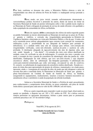 fls. 3



Pois bem, conforme se dessume dos autos, o Ministério Público elencou a série de
irregularidades nas obras de reforma do Posto de Saúde e o inadequado serviço prestado a
população.

              Desse modo, em juízo inicial, restando suficientemente demonstrada a
verossimilhança jurídica favorável à pretensão da autora, diante da inercia do titular da
Secretaria Municipal de Saúde em prestar informações sobre o fato e pedido incial, impõe-se
ao Município de Natal a obrigação de prestação de serviço de saúde eficiente e de qualidade a
toda a população da comunidade da Africa, na Redinha.

               Diante do exposto, defiro a antecipação dos efeitos da tutela requerida quanto
ao pedido formulado na inicial, determinando ao Município de natal que no prazo de 30 dias:
a) garanta e viabilize, a correção das irregularidades apresentadas no Relatório da
Vigilância Sanitária e detectadas em visita pelo Ministério Público, a fim de que: 1) toda a ala
nova construída possa utilizar adequadamente água corrente (com correção de vazamentos,
infiltrações, e com a possibilidade de uso adequado do banheiro para portador de
deficiência); 2) a unidade tenha uma sala de expurgo para utilizar, com correção das
irregularidades verificadas, como ralo obstruído, ausência de porta e ausência de cuba
profunda; 3) destinação adequada da água proveniente das pias de algumas salas, que
está sendo lançada a " céu aberto" ; 4) correção dos tetos com reboco danificado na
unidade, como foi verificado na sala de enfermagem; 5) correção dos tetos e paredes com
mofo, a exemplo do teto e parede do consultório de odontologia, além das janelas de vidro
danificadas; 6)adequação da rede elétrica, que teve um curto circuito e cujo disjuntor
encontra-se aberto, além de substituição das lâmpadas queimadas; 7) substituição dos
cestos para material contaminado, que estão sem tampa, em especial na sala de curativos;
8) conserto ou substituição do negatoscópio do consultório médico danificado; fixando-se o
prazo de trinta dias para apresentação de projeto de reforma e manutenção e no citado prazo,
apresente, ainda, o cronograma de execução da obra, de modo que não ultrapasse o prazo de
noventa dias para a conclusão desta; b) Determinar ao Município de Natal, que garanta o
pleno funcionamento da Unidade de Saúde da Família da África, na Redinha,
assegurando os equipamentos, medicamentos, insumos e recursos humanos necessários ao
atendimento eficaz e satisfatório à saúde da população da referida localidade.

                Intime-se a Secretária Municipal de Saúde e a Prefeita de natal, pessoalmente,
para conhecimento e cumprimento desta decisão, no prazo estipulado, sob pena de incidir
multa diária e pessoal para cada uma no valor de R$ 1.000,00 ( um mil reais);

              Cite-se a parte requerida para responder à ação no prazo legal, observando-se,
quanto ao mandado, o disposto nos art. 285 e 225, ambos do CPC. Se a defesa contiver
matéria preliminar ou apresentar documentos, intimar a parte autora para se pronunciar,
conforme preceitua o art. 327 do referido Código.

               Publique-se.

                               Natal/RN, 29 de agosto de 2011.

                           Ana Cláudia Secundo da Luz e Lemos
                                    Juíza de Direito
 