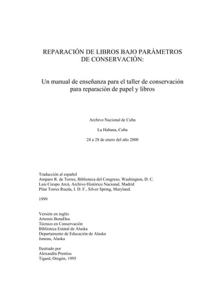 REPARACIÓN DE LIBROS BAJO PARÁMETROS
DE CONSERVACIÓN:
Un manual de enseñanza para el taller de conservación
para reparación de papel y libros
Archivo Nacional de Cuba
La Habana, Cuba
24 a 28 de enero del año 2000
Traducción al español
Amparo R. de Torres, Biblioteca del Congreso, Washington, D. C.
Luis Crespo Arcá, Archivo Histórico Nacional, Madrid
Pilar Torres Rueda, I. D. F., Silver Spring, Maryland.
1999
Versión en inglés
Artemis BonaDea
Técnico en Conservación
Biblioteca Estatal de Alaska
Departamento de Educación de Alaska
Juneau, Alaska
Ilustrado por
Alexandra Prentiss
Tigard, Oregón, 1995
 