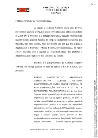 TRIBUNAL DE JUSTIÇA
PODER JUDICIÁRIO
São Paulo
Apelação nº 0000315-02.2010.8.26.0059 - Voto nº 6973 10
Federal, por crime de responsabilidade.
A seguir, a Ministra Carmen Lúcia cita diversos
precedentes daquela Corte, nos quais se vê afastada a aplicação da Recl
nº 2.138-DF a prefeitos; e o parecer ministerial, naquela oportunidade,
registrou que a escassa maioria, ao tempo do julgamento de que se está
tratando, não mais existia, pois, no mesmo dia em que foi julgada a
Reclamação, o Supremo Tribunal Federal, por unanimidade, na Pet nº
3.923, entendeu que o regime de responsabilidade dos prefeitos é
diferente daquele aplicável aos Ministros de Estado.
Pacifica é a jurisprudência do Colendo Superior
Tribunal de Justiça quando se trata de aplicar a Lei nº 8.429/92 aos
prefeitos.
EMENTA: ADMINISTRATIVO. IMPROBIDADE
ADMINISTRATIVA. AGENTES POLÍTICOS.
COMPATIBILIDADE ENTRE REGIME ESPECIAL DE
RESPONSABILIZAÇÃO POLÍTICA E A LEI DE
IMPROBIDADE ADMINISTRATIVA. (...) 2. Esta Corte
Superior admite a possibilidade de ajuizamento de ação de
improbidade em face de agentes políticos, em razão da
perfeita compatibilidade existente entre o regime especial de
responsabilização política e o regime de improbidade
administrativa previsto na Lei n. 8.429/92, cabendo, apenas e
tão-somente, restrições em relação ao órgão competente para
impor as sanções quando houver previsão de foro
privilegiado ratione personae na Constituição da República
vigente. Precedentes. 3. Recurso especial parcialmente
Se
impresso,
para
conferência
acesse
o
site
https://esaj.tjsp.jus.br/esaj,
informe
o
processo
0000315-02.2010.8.26.0059
e
o
código
RI000000ND7GW.
Este
documento
foi
assinado
digitalmente
por
LUIZ
SERGIO
FERNANDES
DE
SOUZA.
fls. 10
 