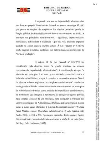 TRIBUNAL DE JUSTIÇA
PODER JUDICIÁRIO
São Paulo
Apelação nº 0000315-02.2010.8.26.0059 - Voto nº 6973 12
A repressão aos atos de improbidade administrativa
tem base na própria Constituição Federal, na norma do artigo 37, §4º,
que prevê as sanções de suspensão dos direitos políticos, perda da
função pública, indisponibilidade dos bens e ressarcimento ao erário. A
proteção aos princípios administrativos legalidade, impessoalidade,
moralidade, publicidade e eficiência , por sua vez, encontra expressa
guarida no caput daquele mesmo artigo. À Lei Federal nº 8.429/92
coube regular a matéria, cuidando, por determinação constitucional, da
“forma e gradação”.
O artigo 11 da Lei Federal nº 8.429/92 foi
considerado pela doutrina como “a grande novidade do sistema
repressivo da improbidade administrativa”, à consideração de que “a
violação de princípio é o mais grave atentado cometido contra a
Administração Pública, porque é completa e subversiva maneira frontal
de ofender as bases orgânicas do complexo administrativo”, revelando-
se de grande utilidade “a conceituação do atentado contra os princípios
da Administração Pública como espécie de improbidade administrativa,
na medida em que inaugura a perspectiva de punição do agente público
pela simples violação de um princípio, para assegurar a primazia dos
valores ontológicos da Administração Pública, que a experiência mostra
tantas e tantas vezes ofendidos à mingua de qualquer sanção” (Wallace
Paiva Martins Júnior, Probidade administrativa, 2ª ed., Saraiva, São
Paulo, 2002, p. 259 a 260; No mesmo diapasão, dentre outros: Eurico
Bitencourt Neto, Improbidade administrativa e violação de princípios,
Del Rey, Belo Horizonte, 2003).
Se
impresso,
para
conferência
acesse
o
site
https://esaj.tjsp.jus.br/esaj,
informe
o
processo
0000315-02.2010.8.26.0059
e
o
código
RI000000ND7GW.
Este
documento
foi
assinado
digitalmente
por
LUIZ
SERGIO
FERNANDES
DE
SOUZA.
fls. 12
 