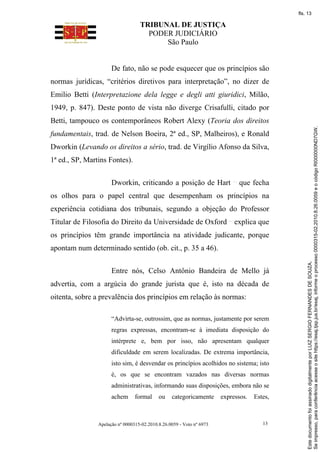 TRIBUNAL DE JUSTIÇA
PODER JUDICIÁRIO
São Paulo
Apelação nº 0000315-02.2010.8.26.0059 - Voto nº 6973 13
De fato, não se pode esquecer que os princípios são
normas jurídicas, “critérios diretivos para interpretação”, no dizer de
Emilio Betti (Interpretazione dela legge e degli atti giuridici, Milão,
1949, p. 847). Deste ponto de vista não diverge Crisafulli, citado por
Betti, tampouco os contemporâneos Robert Alexy (Teoria dos direitos
fundamentais, trad. de Nelson Boeira, 2ª ed., SP, Malheiros), e Ronald
Dworkin (Levando os direitos a sério, trad. de Virgílio Afonso da Silva,
1ª ed., SP, Martins Fontes).
Dworkin, criticando a posição de Hart que fecha
os olhos para o papel central que desempenham os princípios na
experiência cotidiana dos tribunais, segundo a objeção do Professor
Titular de Filosofia do Direito da Universidade de Oxford explica que
os princípios têm grande importância na atividade judicante, porque
apontam num determinado sentido (ob. cit., p. 35 a 46).
Entre nós, Celso Antônio Bandeira de Mello já
advertia, com a argúcia do grande jurista que é, isto na década de
oitenta, sobre a prevalência dos princípios em relação às normas:
“Advirta-se, outrossim, que as normas, justamente por serem
regras expressas, encontram-se à imediata disposição do
intérprete e, bem por isso, não apresentam qualquer
dificuldade em serem localizadas. De extrema importância,
isto sim, é desvendar os princípios acolhidos no sistema; isto
é, os que se encontram vazados nas diversas normas
administrativas, informando suas disposições, embora não se
achem formal ou categoricamente expressos. Estes,
Se
impresso,
para
conferência
acesse
o
site
https://esaj.tjsp.jus.br/esaj,
informe
o
processo
0000315-02.2010.8.26.0059
e
o
código
RI000000ND7GW.
Este
documento
foi
assinado
digitalmente
por
LUIZ
SERGIO
FERNANDES
DE
SOUZA.
fls. 13
 