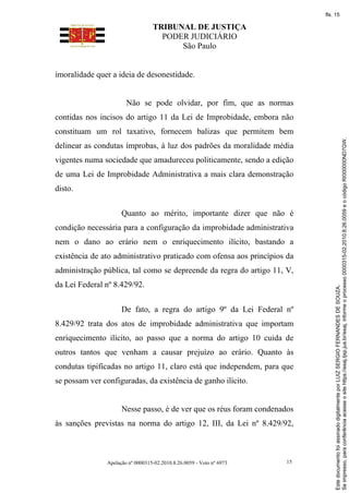 TRIBUNAL DE JUSTIÇA
PODER JUDICIÁRIO
São Paulo
Apelação nº 0000315-02.2010.8.26.0059 - Voto nº 6973 15
imoralidade quer a ideia de desonestidade.
Não se pode olvidar, por fim, que as normas
contidas nos incisos do artigo 11 da Lei de Improbidade, embora não
constituam um rol taxativo, fornecem balizas que permitem bem
delinear as condutas ímprobas, à luz dos padrões da moralidade média
vigentes numa sociedade que amadureceu politicamente, sendo a edição
de uma Lei de Improbidade Administrativa a mais clara demonstração
disto.
Quanto ao mérito, importante dizer que não é
condição necessária para a configuração da improbidade administrativa
nem o dano ao erário nem o enriquecimento ilícito, bastando a
existência de ato administrativo praticado com ofensa aos princípios da
administração pública, tal como se depreende da regra do artigo 11, V,
da Lei Federal nº 8.429/92.
De fato, a regra do artigo 9º da Lei Federal nº
8.429/92 trata dos atos de improbidade administrativa que importam
enriquecimento ilícito, ao passo que a norma do artigo 10 cuida de
outros tantos que venham a causar prejuízo ao erário. Quanto às
condutas tipificadas no artigo 11, claro está que independem, para que
se possam ver configuradas, da existência de ganho ilícito.
Nesse passo, é de ver que os réus foram condenados
às sanções previstas na norma do artigo 12, III, da Lei nº 8.429/92,
Se
impresso,
para
conferência
acesse
o
site
https://esaj.tjsp.jus.br/esaj,
informe
o
processo
0000315-02.2010.8.26.0059
e
o
código
RI000000ND7GW.
Este
documento
foi
assinado
digitalmente
por
LUIZ
SERGIO
FERNANDES
DE
SOUZA.
fls. 15
 