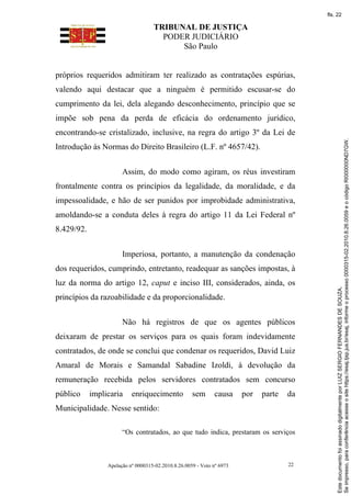 TRIBUNAL DE JUSTIÇA
PODER JUDICIÁRIO
São Paulo
Apelação nº 0000315-02.2010.8.26.0059 - Voto nº 6973 22
próprios requeridos admitiram ter realizado as contratações espúrias,
valendo aqui destacar que a ninguém é permitido escusar-se do
cumprimento da lei, dela alegando desconhecimento, princípio que se
impõe sob pena da perda de eficácia do ordenamento jurídico,
encontrando-se cristalizado, inclusive, na regra do artigo 3º da Lei de
Introdução às Normas do Direito Brasileiro (L.F. nº 4657/42).
Assim, do modo como agiram, os réus investiram
frontalmente contra os princípios da legalidade, da moralidade, e da
impessoalidade, e hão de ser punidos por improbidade administrativa,
amoldando-se a conduta deles à regra do artigo 11 da Lei Federal nº
8.429/92.
Imperiosa, portanto, a manutenção da condenação
dos requeridos, cumprindo, entretanto, readequar as sanções impostas, à
luz da norma do artigo 12, caput e inciso III, considerados, ainda, os
princípios da razoabilidade e da proporcionalidade.
Não há registros de que os agentes públicos
deixaram de prestar os serviços para os quais foram indevidamente
contratados, de onde se conclui que condenar os requeridos, David Luiz
Amaral de Morais e Samandal Sabadine Izoldi, à devolução da
remuneração recebida pelos servidores contratados sem concurso
público implicaria enriquecimento sem causa por parte da
Municipalidade. Nesse sentido:
“Os contratados, ao que tudo indica, prestaram os serviços
Se
impresso,
para
conferência
acesse
o
site
https://esaj.tjsp.jus.br/esaj,
informe
o
processo
0000315-02.2010.8.26.0059
e
o
código
RI000000ND7GW.
Este
documento
foi
assinado
digitalmente
por
LUIZ
SERGIO
FERNANDES
DE
SOUZA.
fls. 22
 