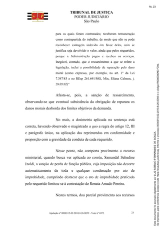 TRIBUNAL DE JUSTIÇA
PODER JUDICIÁRIO
São Paulo
Apelação nº 0000315-02.2010.8.26.0059 - Voto nº 6973 23
para os quais foram contratados; receberam remuneração
como contrapartida do trabalho, de modo que não se pode
reconhecer vantagem indevida em favor deles, nem se
justifica seja devolvido o valor, ainda que pelos requeridos,
porque a Administração pagou e recebeu os serviços.
Inegável, contudo, que o ressarcimento a que se refere a
legislação, inclui a possibilidade de reparação pelo dano
moral (como expresso, por exemplo, no art. 1º da Lei
7.347/85 e no REsp 261.691/MG, Min, Eliana Calmon, j.
28.05.02)”
Afasta-se, pois, a sanção de ressarcimento,
observando-se que eventual subsistência da obrigação de reparara os
danos morais desborda dos limites objetivos da demanda.
No mais, a dosimetria aplicada na sentença está
correta, havendo observado o magistrado a quo a regra do artigo 12, III
e parágrafo único, na aplicação das reprimendas em conformidade e
proporção com a gravidade da conduta de cada requerido.
Nesse ponto, não comporta provimento o recurso
ministerial, quando busca ver aplicada ao corréu, Samandal Sabadine
Izoldi, a sanção de perda de função pública, cuja imposição não decorre
automaticamente de toda e qualquer condenação por ato de
improbidade, cumprindo destacar que o ato de improbidade praticado
pelo requerido limitou-se à contratação de Renata Amado Pereira.
Nestes termos, dou parcial provimento aos recursos
Se
impresso,
para
conferência
acesse
o
site
https://esaj.tjsp.jus.br/esaj,
informe
o
processo
0000315-02.2010.8.26.0059
e
o
código
RI000000ND7GW.
Este
documento
foi
assinado
digitalmente
por
LUIZ
SERGIO
FERNANDES
DE
SOUZA.
fls. 23
 