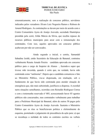 TRIBUNAL DE JUSTIÇA
PODER JUDICIÁRIO
São Paulo
Apelação nº 0000315-02.2010.8.26.0059 - Voto nº 6973 3
sistematicamente, sem a realização de concurso público, servidores
indicados pelos vereadores Álvaro Luiz Nogueira Ramos e Robson do
Amaral Rodrigues. As contratações se davam por meio de acordo com o
Centro Comunitário Ayres de Araújo Azevedo, sociedade filantrópica
presidida pela corré, Gilda Márcia da Silvia, que recebia repasse de
recursos públicos municipais para arcar com a remuneração dos
contratados. Com isso, aqueles aprovados em concurso público
acabavam por não ser convocados.
Ainda segundo a inicial, o corréu, Samandal
Sabadine Izoldi, então Secretário da Educação de Bananal, contratou
verbalmente Renata Amado Pereira candidata aprovada em concurso
público para o cargo de Inspetor de Alunos , fazendo-a supor que
tivesse sido investida, quando é certo que, na verdade, havia sido
contratada como “autônoma”. Depois que a candidata comunicou o fato
ao Ministério Público, viu-se dispensada, em retaliação, sob o
fundamento de que havia sido contratada para atender situação de
emergência que, não mais subsistindo, justificava a dispensa. A exordial
narra situações semelhantes, ocorridas com Reinaldo Rodrigues Correa
e com a testemunha reservada nº 005, acrescentando haver 85 agentes
públicos não concursados, mas contratados verbalmente para trabalhar
para a Prefeitura Municipal de Bananal, além de outros 50 pagos pelo
Centro Comunitário Ayres de Araújo Azevedo. Sustenta o Ministério
Público que os réus se beneficiavam politica e eleitoralmente do
esquema, postulando o julgamento de procedência da ação para: a) que
se reconheça a nulidade de todos os contratos escritos ou verbais
Se
impresso,
para
conferência
acesse
o
site
https://esaj.tjsp.jus.br/esaj,
informe
o
processo
0000315-02.2010.8.26.0059
e
o
código
RI000000ND7GW.
Este
documento
foi
assinado
digitalmente
por
LUIZ
SERGIO
FERNANDES
DE
SOUZA.
fls. 3
 