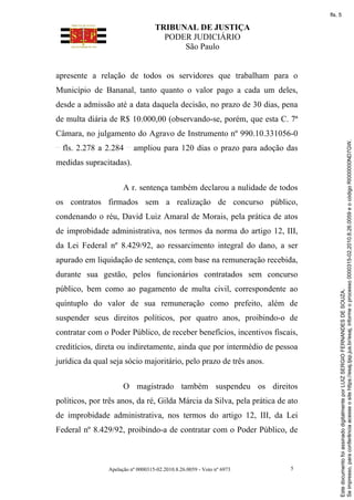 TRIBUNAL DE JUSTIÇA
PODER JUDICIÁRIO
São Paulo
Apelação nº 0000315-02.2010.8.26.0059 - Voto nº 6973 5
apresente a relação de todos os servidores que trabalham para o
Município de Bananal, tanto quanto o valor pago a cada um deles,
desde a admissão até a data daquela decisão, no prazo de 30 dias, pena
de multa diária de R$ 10.000,00 (observando-se, porém, que esta C. 7ª
Câmara, no julgamento do Agravo de Instrumento nº 990.10.331056-0
fls. 2.278 a 2.284 ampliou para 120 dias o prazo para adoção das
medidas supracitadas).
A r. sentença também declarou a nulidade de todos
os contratos firmados sem a realização de concurso público,
condenando o réu, David Luiz Amaral de Morais, pela prática de atos
de improbidade administrativa, nos termos da norma do artigo 12, III,
da Lei Federal nº 8.429/92, ao ressarcimento integral do dano, a ser
apurado em liquidação de sentença, com base na remuneração recebida,
durante sua gestão, pelos funcionários contratados sem concurso
público, bem como ao pagamento de multa civil, correspondente ao
quíntuplo do valor de sua remuneração como prefeito, além de
suspender seus direitos políticos, por quatro anos, proibindo-o de
contratar com o Poder Público, de receber benefícios, incentivos fiscais,
creditícios, direta ou indiretamente, ainda que por intermédio de pessoa
jurídica da qual seja sócio majoritário, pelo prazo de três anos.
O magistrado também suspendeu os direitos
políticos, por três anos, da ré, Gilda Márcia da Silva, pela prática de ato
de improbidade administrativa, nos termos do artigo 12, III, da Lei
Federal nº 8.429/92, proibindo-a de contratar com o Poder Público, de
Se
impresso,
para
conferência
acesse
o
site
https://esaj.tjsp.jus.br/esaj,
informe
o
processo
0000315-02.2010.8.26.0059
e
o
código
RI000000ND7GW.
Este
documento
foi
assinado
digitalmente
por
LUIZ
SERGIO
FERNANDES
DE
SOUZA.
fls. 5
 