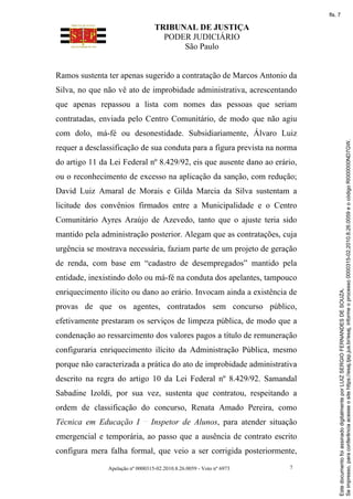 TRIBUNAL DE JUSTIÇA
PODER JUDICIÁRIO
São Paulo
Apelação nº 0000315-02.2010.8.26.0059 - Voto nº 6973 7
Ramos sustenta ter apenas sugerido a contratação de Marcos Antonio da
Silva, no que não vê ato de improbidade administrativa, acrescentando
que apenas repassou a lista com nomes das pessoas que seriam
contratadas, enviada pelo Centro Comunitário, de modo que não agiu
com dolo, má-fé ou desonestidade. Subsidiariamente, Álvaro Luiz
requer a desclassificação de sua conduta para a figura prevista na norma
do artigo 11 da Lei Federal nº 8.429/92, eis que ausente dano ao erário,
ou o reconhecimento de excesso na aplicação da sanção, com redução;
David Luiz Amaral de Morais e Gilda Marcia da Silva sustentam a
licitude dos convênios firmados entre a Municipalidade e o Centro
Comunitário Ayres Araújo de Azevedo, tanto que o ajuste teria sido
mantido pela administração posterior. Alegam que as contratações, cuja
urgência se mostrava necessária, faziam parte de um projeto de geração
de renda, com base em “cadastro de desempregados” mantido pela
entidade, inexistindo dolo ou má-fé na conduta dos apelantes, tampouco
enriquecimento ilícito ou dano ao erário. Invocam ainda a existência de
provas de que os agentes, contratados sem concurso público,
efetivamente prestaram os serviços de limpeza pública, de modo que a
condenação ao ressarcimento dos valores pagos a título de remuneração
configuraria enriquecimento ilícito da Administração Pública, mesmo
porque não caracterizada a prática do ato de improbidade administrativa
descrito na regra do artigo 10 da Lei Federal nº 8.429/92. Samandal
Sabadine Izoldi, por sua vez, sustenta que contratou, respeitando a
ordem de classificação do concurso, Renata Amado Pereira, como
Técnica em Educação I Inspetor de Alunos, para atender situação
emergencial e temporária, ao passo que a ausência de contrato escrito
configura mera falha formal, que veio a ser corrigida posteriormente,
Se
impresso,
para
conferência
acesse
o
site
https://esaj.tjsp.jus.br/esaj,
informe
o
processo
0000315-02.2010.8.26.0059
e
o
código
RI000000ND7GW.
Este
documento
foi
assinado
digitalmente
por
LUIZ
SERGIO
FERNANDES
DE
SOUZA.
fls. 7
 