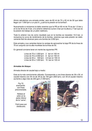 Ahora calculemos una armada similar, pero de 60 mt de 70 y 45 mt de 50 que debe
llegar con 1.000 lpm a un piso 9, ¿cuál es la presión en la bomba?.

Nuevamente si revisamos la tabla veremos que la PR en 60 mt de 70 es de 1,5 bar y
en la de 50 es de 4 bar, a lo anterior debemos sumar 2 bar por la altura y 7 bar que es
la presión de trabajo de un pitón neblinero.

Todo lo anterior nos da como resultado que en la bomba se necesitan 14,5 bar, si
revisamos la curva de rendimiento de la bomba, veremos que esta presión es relati-
vamente fácil de alcanzar para una bomba de 2.000 lpm.

Esta armada y sus variantes tienen la ventaja de aprovechar la baja PR de la línea de
70 en conjunto con la alta movilidad de la línea de 50.

En general conviene tener en mente las siguientes PR:

             Línea de 70 a 1.000 lpm:    2 bar en 100 mt
             Línea de 70 a 2.000 lpm:    8 bar en 100 mt
             Línea de 50 a 500 lpm:      2,5 bar en 100 mt
             Línea de 50 a 1.000 lpm:    10 bar en 100 mt


Armadas de Ataque

Armada directa de caudal bajo a medio:

Esta es la más comúnmente utilizada. Corresponde a una línea directa de 38 o 50, el
caudal máximo con 45 mt de 38 es de 150 gpm (600 lpm), con 50 el caudal máximo
aumenta a algo más de 250 gpm (1.000 lpm).

    Fig 10:
  avanzando
   con línea
 preconectada.

   Nótese el
   pitón en la
  parte inferior
  de la “cama”.

  Fácil paso por
   obstáculos.




                                                                                    12
 