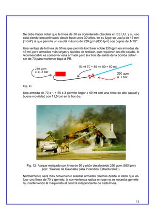Se debe hacer notar que la línea de 38 es considerada obsoleta en EE.UU. y su uso
está siendo descontinuado desde hace unos 30 años, en su lugar se usa la de 45 mm
(1-3/4”) la que permite un caudal máximo de 220 gpm (830 lpm) con coplas de 1-1/2”.

Una ventaja de la línea de 50 es que permite bombear sobre 250 gpm en armadas de
45 mt, para armadas más largas y rápidas de realizar, que requieran un alto caudal, lo
recomendable es conservar esta armada pero las tiras de salida de la bomba deben
ser de 70 para mantener baja la PR.

                                        15 mt 70 + 45 mt 50 = 60 mt
          250 gpm
          a 11,5 bar
                                                                      250 gpm
                                                                      a 7 bar

Fig. 11

Una armada de 70 x 1 + 50 x 3 permite llegar a 60 mt con una línea de alto caudal y
buena movilidad con 11,5 bar en la bomba.




  Fig. 12 Ataque realizado con línea de 50 y pitón desalojando 250 gpm (950 lpm)
             (ver: “Cálculo de Caudales para Incendios Estructurales”).

Normalmente será más conveniente realizar armadas directas desde el carro que uti-
lizar una línea de 70 y gemelo, la conveniencia radica en que no se necesita gemele-
ro, manteniendo él maquinista el control independiente de cada línea.




                                                                                   13
 