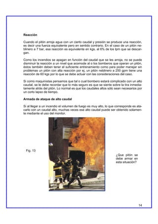 Reacción

Cuando el pitón arroja agua con un cierto caudal y presión se produce una reacción,
es decir una fuerza equivalente pero en sentido contrario. En el caso de un pitón ne-
blinero a 7 bar, esa reacción es equivalente en kgs. al 6% de los lpm que se descar-
gan.

Como los incendios se apagan en función del caudal que se les arroja, no se puede
disminuir la reacción a un nivel que acomode al o los bomberos que operan un pitón,
éstos también deben tener el suficiente entrenamiento como para poder manejar sin
problemas un pitón con alta reacción por ej, un pitón neblinero a 250 gpm tiene una
reacción de 60 kgs por lo que se debe actuar con las consideraciones del caso.

Si como maquinistas pensamos que tal o cual bombero estará complicado con un alto
caudal, se le debe recordar que lo más seguro es que se siente sobre la tira inmedia-
tamente atrás del pitón. Lo normal es que los caudales altos sólo sean necesarios por
un corto lapso de tiempo.

Armada de ataque de alto caudal

Si al llegar a un incendio el volumen de fuego es muy alto, lo que corresponde es ata-
carlo con un caudal alto, muchas veces ese alto caudal puede ser obtenido solamen-
te mediante el uso del monitor.




 Fig. 13
                                                                   ¿Que pitón se
                                                                   debe armar en
                                                                   esta situación?




                                                                                     14
 