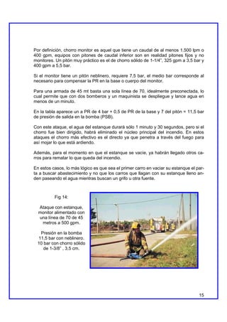 Por definición, chorro monitor es aquel que tiene un caudal de al menos 1.500 lpm o
400 gpm, equipos con pitones de caudal inferior son en realidad pitones fijos y no
monitores. Un pitón muy práctico es el de chorro sólido de 1-1/4”, 325 gpm a 3,5 bar y
400 gpm a 5,5 bar.

Si el monitor tiene un pitón neblinero, requiere 7,5 bar, el medio bar corresponde al
necesario para compensar la PR en la base o cuerpo del monitor.

Para una armada de 45 mt basta una sola línea de 70, idealmente preconectada, lo
cual permite que con dos bomberos y un maquinista se despliegue y lance agua en
menos de un minuto.

En la tabla aparece un a PR de 4 bar + 0,5 de PR de la base y 7 del pitón = 11,5 bar
de presión de salida en la bomba (PSB).

Con este ataque, el agua del estanque durará sólo 1 minuto y 30 segundos, pero si el
chorro fue bien dirigido, habrá eliminado el núcleo principal del incendio. En estos
ataques el chorro más efectivo es el directo ya que penetra a través del fuego para
así mojar lo que está ardiendo.

Además, para el momento en que el estanque se vacíe, ya habrán llegado otros ca-
rros para rematar lo que queda del incendio.

En estos casos, lo más lógico es que sea el primer carro en vaciar su estanque el par-
ta a buscar abastecimiento y no que los carros que llagan con su estanque lleno an-
den paseando el agua mientras buscan un grifo u otra fuente.



          Fig 14:

  Ataque con estanque,
  monitor alimentado con
  una línea de 70 de 45
   metros a 500 gpm.

  Presión en la bomba
 11,5 bar con neblinero.
 10 bar con chorro sólido
    de 1-3/8” , 3,5 cm.




                                                                                   15
 