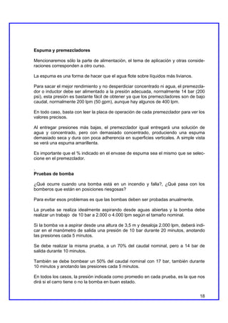 Espuma y premezcladores

Mencionaremos sólo la parte de alimentación, el tema de aplicación y otras conside-
raciones corresponden a otro curso.

La espuma es una forma de hacer que el agua flote sobre líquidos más livianos.

Para sacar el mejor rendimiento y no desperdiciar concentrado ni agua, el premezcla-
dor o inductor debe ser alimentado a la presión adecuada, normalmente 14 bar (200
psi), esta presión es bastante fácil de obtener ya que los premezcladores son de bajo
caudal, normalmente 200 lpm (50 gpm), aunque hay algunos de 400 lpm.

En todo caso, basta con leer la placa de operación de cada premezclador para ver los
valores precisos.

Al entregar presiones más bajas, el premezclador igual entregará una solución de
agua y concentrado, pero con demasiado concentrado, produciendo una espuma
demasiado seca y dura con poca adherencia en superficies verticales. A simple vista
se verá una espuma amarillenta.

Es importante que el % indicado en el envase de espuma sea el mismo que se selec-
cione en el premezclador.

.
Pruebas de bomba

¿Qué ocurre cuando una bomba está en un incendio y falla?, ¿Qué pasa con los
bomberos que están en posiciones riesgosas?

Para evitar esos problemas es que las bombas deben ser probadas anualmente.

La prueba se realiza idealmente aspirando desde aguas abiertas y la bomba debe
realizar un trabajo de 10 bar a 2.000 o 4.000 lpm según el tamaño nominal.

Si la bomba va a aspirar desde una altura de 3,5 m y desaloja 2.000 lpm, deberá indi-
car en el manómetro de salida una presión de 10 bar durante 20 minutos, anotando
las presiones cada 5 minutos.

Se debe realizar la misma prueba, a un 70% del caudal nominal, pero a 14 bar de
salida durante 10 minutos.

También se debe bombear un 50% del caudal nominal con 17 bar, también durante
10 minutos y anotando las presiones cada 5 minutos.

En todos los casos, la presión indicada como promedio en cada prueba, es la que nos
dirá si el carro tiene o no la bomba en buen estado.


                                                                                  18
 