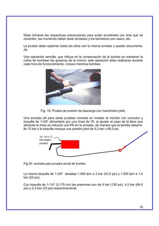 Debe tomarse las respectivas precauciones para evitar accidentes con tiras que se
revienten, los monitores deben estar anclados y los bomberos con casco, etc.

La prueba debe repetirse todos los años con la misma armada y quedar documenta-
da.

Una operación sencilla, que influye en la conservación de la bomba es mantener la
rutina de bombear las graseras de la misma, esta operación debe realizarse durante
cada hora de funcionamiento, incluso mientras bombea.




            Fig. 19: Prueba de presión de descarga con manómetro pitot.

Una armada útil para estas pruebas consiste en instalar el monitor con corrector y
boquilla de 1-3/8” alimentado por una línea de 70, al ajustar el paso de la llave que
alimenta la línea se inducirá una PR en la armada, de manera que la bomba desarro-
lle 10 bar y la boquilla marque una presión pitot de 6,2 bar u 89,5 psi.

           10, 14 o 17
           bar según
           prueba.




Fig 20: armada para prueba anual de bomba


La misma boquilla de 1-3/8” desaloja 1.400 lpm a 3 bar (43,5 psi) y 1.000 lpm a 1,5
bar (22 psi).

Con boquilla de 1-1/4” (3,175 cm) las presiones son de 9 bar (130 psi), 4,5 bar (64,5
psi) y 2,3 bar (33 psi) respectivamente.




                                                                                  19
 