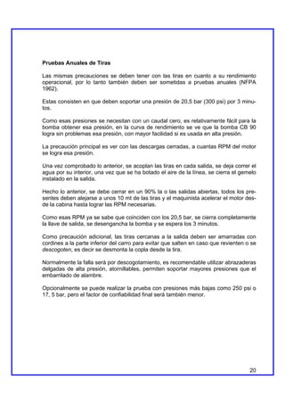 Pruebas Anuales de Tiras

Las mismas precauciones se deben tener con las tiras en cuanto a su rendimiento
operacional, por lo tanto también deben ser sometidas a pruebas anuales (NFPA
1962).

Estas consisten en que deben soportar una presión de 20,5 bar (300 psi) por 3 minu-
tos.

Como esas presiones se necesitan con un caudal cero, es relativamente fácil para la
bomba obtener esa presión, en la curva de rendimiento se ve que la bomba CB 90
logra sin problemas esa presión, con mayor facilidad si es usada en alta presión.

La precaución principal es ver con las descargas cerradas, a cuantas RPM del motor
se logra esa presión.

Una vez comprobado lo anterior, se acoplan las tiras en cada salida, se deja correr el
agua por su interior, una vez que se ha botado el aire de la línea, se cierra el gemelo
instalado en la salida.

Hecho lo anterior, se debe cerrar en un 90% la o las salidas abiertas, todos los pre-
sentes deben alejarse a unos 10 mt de las tiras y el maquinista acelerar el motor des-
de la cabina hasta lograr las RPM necesarias.

Como esas RPM ya se sabe que coinciden con los 20,5 bar, se cierra completamente
la llave de salida, se desengancha la bomba y se espera los 3 minutos.

Como precaución adicional, las tiras cercanas a la salida deben ser amarradas con
cordines a la parte inferior del carro para evitar que salten en caso que revienten o se
descogoten, es decir se desmonta la copla desde la tira.

Normalmente la falla será por descogotamiento, es recomendable utilizar abrazaderas
delgadas de alta presión, atornillables, permiten soportar mayores presiones que el
embarrilado de alambre.

Opcionalmente se puede realizar la prueba con presiones más bajas como 250 psi o
17, 5 bar, pero el factor de confiabilidad final será también menor.




                                                                                     20
 