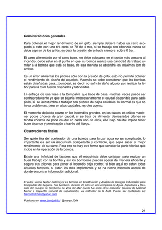 Consideraciones generales

Para obtener el mejor rendimiento de un grifo, siempre debiera haber un carro aco-
plado a este con una tira corta de 70 de 4 mts, si se trabaja con chorizos nunca se
debe aspirar de los grifos, es decir la presión de entrada siempre sobre 0 bar.

El carro alimentado por el carro base, no debe colocarse en el punto más cercano al
incendio, debe estar en el punto en que su bomba realice una cantidad de trabajo si-
milar a la bomba que está de base, de esa manera se obtendrá los máximos lpm de
ambos.

Es un error alimentar los pitones sólo con la presión de grifo, esto no permite obtener
el rendimiento de diseño de aquellos. Además se debe considerar que las bombas
están diseñadas para....bombear, es decir no sufrirán daño alguno por realizar la la-
bor para la cual fueron diseñadas y fabricadas.

La entrega de una línea a la Compañía que hace de base, muchas veces puede ser
contraproducente ya que se bajaría innecesariamente el caudal disponible para cada
pitón, si se acostumbra a trabajar con pitones de bajos caudales, lo normal es que no
haya problemas, pero en altos caudales, es otro cuento.

El momento delicado ocurre en los incendios grandes, en los cuales es crítico mante-
ner pocos chorros de gran caudal, si se trata de alimentar demasiados pitones se
tendrá chorros de poco caudal en cada uno de ellos, ese bajo caudal impide tener
buen alcance y penetración a través del fuego.

Observaciones finales

Ser quién tira del acelerador de una bomba para lanzar agua no es complicado, lo
importante es ser un maquinista competente y confiable, que sepa sacar el mejor
rendimiento de su carro. Para eso no hay otra forma que conocer la parte técnica que
incide en la operación de la bomba.

Existe una infinidad de factores que el maquinista debe conjugar para realizar un
buen trabajo con la bomba y así los bomberos puedan operar de manera eficiente y
segura sus pitones para poner el incendio bajo control, si bien aquí no están todos
aquellos factores, si están los más importantes y se ha hecho mención acerca de
donde encontrar información adicional.


El autor, Jaime Núñez Sotomayor es Técnico en Construcción y Analista de Riesgos Industriales para
Compañías de Seguros. Fue bombero. durante 20 años en una compañía de Agua, Zapadores y Res-
cate del Cuerpo de Bomberos de Viña del Mar donde fue entre otros Inspector General de Material
Menor e Inspector General de Capacitación, ex Instructor de la ANB. Puede ser contactado en:
firecontrolchile@yahoo.com

Publicado en www.bomba18.cl @marzo 2004


                                                                                               21
 