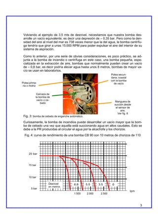 Volviendo al ejemplo de 3,5 mts de desnivel, necesitamos que nuestra bomba des-
 arrolle un vacío equivalente, es decir una depresión de – 0,35 bar. Pero como la den-
 sidad del aire al nivel del mar es 738 veces menor que la del agua, la bomba centrífu-
 ga tendría que girar a unas 15.000 RPM para poder expulsar el aire del interior de su
 sistema de aspiración.

 Como lo anterior, por una serie de obvias consideraciones, es poco práctico, se ad-
 junta a la bomba de incendio o centrífuga en este caso, una bomba pequeña, espe-
 cializada en la extracción de aire, bombas que normalmente pueden crear un vacío
 de – 0,8 bar, es decir podría elevar agua hasta unos 8 metros, bombas de mayor va-
 cío se usan en laboratorios.
                                                                    Polea secun-
                                                                    daria, coaxial
                                                                    con la bomba
Polea prima-                                                          de vacío
 ria o motriz


             Carcaza de
            la bomba de
             vacío o ce-
                                                                          Manguera de
                bado
                                                                         succión desde
                                                                          el sensor de
                                                                              aire.
                                                                            Ver fig. 8
 Fig. 3: bomba de cebado de enganche automático.
 Curiosamente, la bomba de incendios puede desarrollar un vacío mayor que la bom-
 ba de cebado una vez que aquella está succionando agua en altos caudales. Esto se
 debe a la PR producidas al circular el agua por la alcachofa y los chorizos.
  Fig. 4: curva de rendimiento de una bomba CB 90 con 10 metros de chorizos de 110




      20 bar



      15 bar



      10 bar

                      Desnivel          6,8        5,5     3,5       0
                      en metros.
        5 bar
                                                                                     lpm
                                        1.500      2.000    2.500



                                                                                           3
 