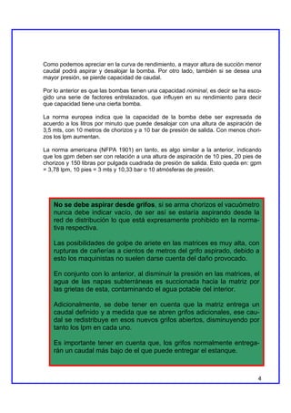 Como podemos apreciar en la curva de rendimiento, a mayor altura de succión menor
caudal podrá aspirar y desalojar la bomba. Por otro lado, también si se desea una
mayor presión, se pierde capacidad de caudal.

Por lo anterior es que las bombas tienen una capacidad nominal, es decir se ha esco-
gido una serie de factores entrelazados, que influyen en su rendimiento para decir
que capacidad tiene una cierta bomba.

La norma europea indica que la capacidad de la bomba debe ser expresada de
acuerdo a los litros por minuto que puede desalojar con una altura de aspiración de
3,5 mts, con 10 metros de chorizos y a 10 bar de presión de salida. Con menos chori-
zos los lpm aumentan.

La norma americana (NFPA 1901) en tanto, es algo similar a la anterior, indicando
que los gpm deben ser con relación a una altura de aspiración de 10 pies, 20 pies de
chorizos y 150 libras por pulgada cuadrada de presión de salida. Esto queda en: gpm
= 3,78 lpm, 10 pies = 3 mts y 10,33 bar o 10 atmósferas de presión.




    No se debe aspirar desde grifos, si se arma chorizos el vacuómetro
    nunca debe indicar vacío, de ser así se estaría aspirando desde la
    red de distribución lo que está expresamente prohibido en la norma-
    tiva respectiva.

    Las posibilidades de golpe de ariete en las matrices es muy alta, con
    rupturas de cañerías a cientos de metros del grifo aspirado, debido a
    esto los maquinistas no suelen darse cuenta del daño provocado.

    En conjunto con lo anterior, al disminuir la presión en las matrices, el
    agua de las napas subterráneas es succionada hacia la matriz por
    las grietas de esta, contaminando el agua potable del interior.

    Adicionalmente, se debe tener en cuenta que la matriz entrega un
    caudal definido y a medida que se abren grifos adicionales, ese cau-
    dal se redistribuye en esos nuevos grifos abiertos, disminuyendo por
    tanto los lpm en cada uno.

    Es importante tener en cuenta que, los grifos normalmente entrega-
    rán un caudal más bajo de el que puede entregar el estanque.



                                                                                  4
 