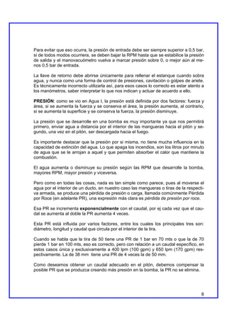 Para evitar que eso ocurra, la presión de entrada debe ser siempre superior a 0,5 bar,
si de todos modos ocurriera, se deben bajar la RPM hasta que se estabilice la presión
de salida y el manovacuómetro vuelva a marcar presión sobre 0, o mejor aún al me-
nos 0,5 bar de entrada.

La llave de retorno debe abrirse únicamente para rellenar el estanque cuando sobra
agua, y nunca como una forma de control de presiones, cavitación o golpes de ariete.
Es técnicamente incorrecto utilizarla así, para esos casos lo correcto es estar atento a
los manómetros, saber interpretar lo que nos indican y actuar de acuerdo a ello.

PRESIÓN: como se vio en Agua I, la presión está definida por dos factores: fuerza y
área, si se aumenta la fuerza y se conserva el área, la presión aumenta, al contrario,
si se aumenta la superficie y se conserva la fuerza, la presión disminuye.

La presión que se desarrolle en una bomba es muy importante ya que nos permitirá
primero, enviar agua a distancia por el interior de las mangueras hacia el pitón y se-
gundo, una vez en el pitón, ser descargada hacia el fuego.

Es importante destacar que la presión por si misma, no tiene mucha influencia en la
capacidad de extinción del agua. Lo que apaga los incendios, son los litros por minuto
de agua que se le arrojan a aquel y que permiten absorber el calor que mantiene la
combustión.

El agua aumenta o disminuye su presión según las RPM que desarrolle la bomba,
mayores RPM, mayor presión y viceversa.

Pero como en todas las cosas, nada es tan simple como parece, pues al moverse el
agua por el interior de un ducto, en nuestro caso las mangueras o tiras de la respecti-
va armada, se produce una pérdida de presión o carga, llamada comúnmente Pérdida
por Roce (en adelante PR), una expresión más clara es pérdida de presión por roce.

Esa PR se incrementa exponencialmente con el caudal, por ej cada vez que el cau-
dal se aumenta al doble la PR aumenta 4 veces.

Esta PR está influida por varios factores, entre los cuales los principales tres son:
diámetro, longitud y caudal que circula por el interior de la tira.

Cuando se habla que la tira de 50 tiene una PR de 1 bar en 70 mts o que la de 70
pierde 1 bar en 100 mts, eso es correcto, pero con relación a un caudal específico, en
estos casos única y exclusivamente a 400 lpm (100 gpm) y 650 lpm (170 gpm) res-
pectivamente. La de 38 mm tiene una PR de 4 veces la de 50 mm.

Como deseamos obtener un caudal adecuado en el pitón, debemos compensar la
posible PR que se produzca creando más presión en la bomba, la PR no se elimina.




                                                                                      8
 