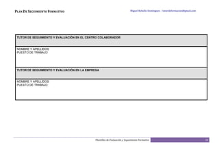 PLAN DE SEGUIMIENTO FORMATIVO                                               Miguel Rebollo Domínguez – tutordeformacion@gmail.com




 TUTOR DE SEGUIMIENTO Y EVALUACIÓN EN EL CENTRO COLABORADOR



 NOMBRE Y APELLIDOS:
 PUESTO DE TRABAJO:




 TUTOR DE SEGUIMIENTO Y EVALUACIÓN EN LA EMPRESA


 NOMBRE Y APELLIDOS:
 PUESTO DE TRABAJO:




                                             Plantillas de Evaluación y Seguimiento Formativo                                       10
 