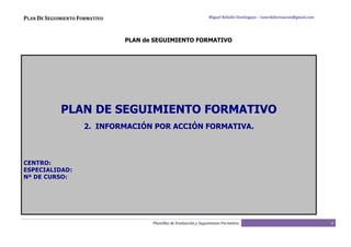 PLAN DE SEGUIMIENTO FORMATIVO                                         Miguel Rebollo Domínguez – tutordeformacion@gmail.com




                                PLAN de SEGUIMIENTO FORMATIVO




             PLAN DE SEGUIMIENTO FORMATIVO
                     2. INFORMACIÓN POR ACCIÓN FORMATIVA.



CENTRO:
ESPECIALIDAD:
Nº DE CURSO:




                                       Plantillas de Evaluación y Seguimiento Formativo                                       6
 