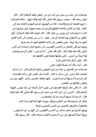 ‫وباسناده عن حنان بن سدير عن أبيه عن ابي جعفر )عليه السلم( قال : قال‬
‫ابوذر رحمه ا : سمعت رسول ا )صلّى ا عليه وآله( يقول : حافتا الصراط )‬
  ‫1( يوم القيامة الرحم والمانة ، فاذا مر الوصول للرحم المؤدي للمانة نفذ الى‬
  ‫الجنة ، واذا مر الخائن للمانة القطوع للرحم لم ينفعه معهما عمل ويكبونه في‬
 ‫النار )2( وباسناده عن يونس بن عمار قال : قال ابوعبد ا )عليه السلم( : أول‬
 ‫ناطق من الجوارح يوم القيامة الرحم ، تقول : يا رب من وصلني في الدنيا فصل‬
         ‫اليوم ما بينك وبينه ، ومن قطعني في الدنيا فاقطع اليوم ما بينك وبينه .‬
 ‫وروى ابو علي الفضل بن الحسن الطبرسي في مجمع البيان باسناده عن النبي‬
  ‫)صلّى ا عليه وآله( قال : قال ا تعالى : أنا الرحمن ، خلقت الرحم وشققت‬
                     ‫لها اسما من اسمي ، فمن وصلها وصلته ومن قطعها بتته .‬
                                             ‫قال : وفي أمثال هذا الخبر كثرة .‬
                                      ‫قلت : أراد بذلك أنه بمنزلة التواتر معنى .‬
  ‫وباسناده عن الصبغ بن نباتة عن امير المؤمنين )عليه السلم( قال : ان احدكم‬
 ‫ليغضب فما يرضى حتى يدخل به النار ، فأيما رجل غضب على رحمه فليمسنه ،‬
‫فان الرحم اذا مستها الرحم استقرت ، وانها معلقة بالعرش تنادي : اللهم صل من‬
                                                  ‫وصلني واقطع من قطعني .‬
‫قلت : ل ينافي ذلك مارواه الصدوق في عيون اخبار الرضا عن ابيه موسى عليهما‬
‫السلم قال : أخبرني أبي عن آبائه عن جدي عن رسول ا )صلّى ا عليه وآله(‬
                              ‫قال : الرحم اذا مستها الرحم تحركت واضطربت .‬
        ‫وذلك لن استقرارها من الغضب وزوال سورته عنها انما هو تحرك الدم‬
                        ‫واضطراب العروق الناشئين من المس المثمرين للرقة .‬
  ‫وروى الشيخ ابو جعفر محمد بن الحسن الطوسي في التهذيب عن السكوني ،‬
     ‫ورواه ايضا الصدوق في من ل يحضره الفقيه باسناده قال : قال رسول ا‬
 
